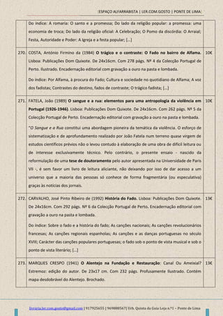 [ESPAÇO ALFARRABISTA | LER.COM.GOSTO | PONTE DE LIMA]
livraria.ler.com.gosto@gmail.com | 917925655 | 969888567| Urb. Quinta da Guia Loja n.º1 – Ponte de Lima
Do índice: A romaria: O santo e a promessa; Do lado da religião popular: a promessa: uma
economia de troca; Do lado da religião oficial: A Celebração; O Pomo da discórdia: O Arraial;
Festa, Autoridade e Poder: A Igreja e a festa popular; *…+
270. COSTA, António Firmino da (1984) O trágico e o contraste: O Fado no bairro de Alfama.
Lisboa: Publicações Dom Quixote. De 24x16cm. Com 278 págs. Nº 4 da Colecção Portugal de
Perto. Ilustrado. Encadernação editorial com gravação a ouro na pasta e lombada.
Do índice: Por Alfama, à procura do Fado; Cultura e sociedade no quotidiano de Alfama; A voz
dos fadistas; Contrastes do destino, fados de contraste; O trágico fadista; […]
10€
271. FATELA, João (1989) O sangue e a rua: elementos para uma antropologia da violência em
Portugal (1926-1946). Lisboa: Publicações Dom Quixote. De 24x16cm. Com 262 págs. Nº 5 da
Colecção Portugal de Perto. Encadernação editorial com gravação a ouro na pasta e lombada.
“O Sangue e a Rua constitui uma abordagem pioneira da temática da violência. O esforço de
sistematização e de aprofundamento realizado por João Fatela num terreno quase virgem de
estudos científicos prévios não o levou contudo à elaboração de uma obra de difícil leitura ou
de interesse exclusivamente técnico. Pelo contrário, o presente ensaio - nascido da
reformulação de uma tese de doutoramento pelo autor apresentada na Universidade de Paris
VII -, é sem favor um livro de leitura aliciante, não deixando por isso de dar acesso a um
universo que a maioria das pessoas só conhece de forma fragmentária (ou especulativa)
graças às notícias dos jornais.
10€
272. CARVALHO, José Pinto Ribeiro de (1992) História do Fado. Lisboa: Publicações Dom Quixote.
De 24x16cm. Com 292 págs. Nº 6 da Colecção Portugal de Perto. Encadernação editorial com
gravação a ouro na pasta e lombada.
Do índice: Sobre o fado e a história do fado; As canções nacionais; As canções revolucionários
francesas; As canções regionais espanholas; As canções e as danças portuguesas no século
XVIII; Carácter das canções populares portuguesas; o fado sob o ponto de vista musical e sob o
ponto de vista literário; […]
13€
273. MARQUES CRESPO (1941) O Alentejo na Fundação e Restauração: Canal Ou Ameixial?
Estremoz: edição do autor. De 23x17 cm. Com 232 págs. Profusamente Ilustrado. Contém
mapa desdobrável do Alentejo. Brochado.
13€
 