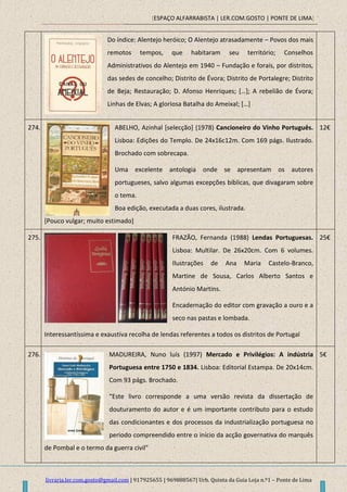[ESPAÇO ALFARRABISTA | LER.COM.GOSTO | PONTE DE LIMA]
livraria.ler.com.gosto@gmail.com | 917925655 | 969888567| Urb. Quinta da Guia Loja n.º1 – Ponte de Lima
Do índice: Alentejo heróico; O Alentejo atrasadamente – Povos dos mais
remotos tempos, que habitaram seu território; Conselhos
Administrativos do Alentejo em 1940 – Fundação e forais, por distritos,
das sedes de concelho; Distrito de Évora; Distrito de Portalegre; Distrito
de Beja; Restauração; D. Afonso Henriques; *…+; A rebelião de Évora;
Linhas de Elvas; A gloriosa Batalha do Ameixal; […]
274. ABELHO, Azinhal [selecção] (1978) Cancioneiro do Vinho Português.
Lisboa: Edições do Templo. De 24x16c12m. Com 169 págs. Ilustrado.
Brochado com sobrecapa.
Uma excelente antologia onde se apresentam os autores
portugueses, salvo algumas excepções bíblicas, que divagaram sobre
o tema.
Boa edição, executada a duas cores, ilustrada.
[Pouco vulgar; muito estimado]
12€
275. FRAZÃO, Fernanda (1988) Lendas Portuguesas.
Lisboa: Multilar. De 26x20cm. Com 6 volumes.
Ilustrações de Ana Maria Castelo-Branco,
Martine de Sousa, Carlos Alberto Santos e
António Martins.
Encadernação do editor com gravação a ouro e a
seco nas pastas e lombada.
Interessantíssima e exaustiva recolha de lendas referentes a todos os distritos de Portugal
25€
276. MADUREIRA, Nuno luís (1997) Mercado e Privilégios: A indústria
Portuguesa entre 1750 e 1834. Lisboa: Editorial Estampa. De 20x14cm.
Com 93 págs. Brochado.
“Este livro corresponde a uma versão revista da dissertação de
douturamento do autor e é um importante contributo para o estudo
das condicionantes e dos processos da industrialização portuguesa no
periodo compreendido entre o início da acção governativa do marquês
de Pombal e o termo da guerra civil”
5€
 