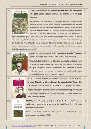 [ESPAÇO ALFARRABISTA | LER.COM.GOSTO | PONTE DE LIMA]
livraria.ler.com.gosto@gmail.com | 917925655 | 969888567| Urb. Quinta da Guia Loja n.º1 – Ponte de Lima
280. REZOLA, Maria Inácia (1999) O Sindicalismo Católico no Estado Novo
1931-1948. Lisboa: Editorial Estampa. De 20x14cm. Com 289 págs.
Brochado.
“Em julho de 1958, no rescaldo da campanha delgalista, o então bispo do
Porto - D. António Ferreira Gomes – escreve um pró-memória ao Presidente
do Conselho em que denuncia abertamente a miséria social do povo
Português e reinvindica para os Católicos o direito de expor abertamente os
principios da doutrina social cristã. A união que nos habituámos a
estabelecer entre a Igreja Católica e o Estado Novo leva a que consideremos esta tomada de posição
como uma excepção. No entanto, uma análise minuciosa do que se passa no mundo católico ao longo
das decádas de 30 e 40 conduz-nos a conclusões diferentes: Já não existia, no seio do próprio
catolicismo, uma corrente crítica para quem a questão social, a questão operária e, sobretudo, o
sindicalismo católico eram centrais.”
5€
281. MORAIS, Carlos Alexandre de (2007) António de Spínola: O Homem.
Lisboa: Editorial Estampa. De 20x14cm. Com 93 págs. Brochado.
“António Sebastião Ribeiro de Spínola é sobretudo conhecido como
oficial das Forças Armadas e como o primeiro Presidente da República
Portuguesa do pós-25 de Abril. Nesta obra, Carlos Alexandre de Morais
revela-nos, agora, um retrato expressivo e multifacetado desta
personalidade ímpar da nossa História recente.
5€
282. ROSAS, Fernando; BARROS, Júlia Leitão de; OLIVEIRA, Pedro de (1996)
Armindo Monteiro e Oliveira Salazar: Correspondência Política 1926-
1955. Lisboa: Editorial Estampa. De 20x14cm. Com 93 págs. Brochado.
“O presente acervo documental reúne a correspondência particular, isto
é, não oficial, trocada entre Armindo Monteiro e Oliveira Salazar num
total de 84 documentos.”
6€
283. MORAIS, Carlos Alexandre (1997) Cronologia Geral da Índia Portuguesa
1498-1962. Lisboa: editorial estampa. De 24x16.5cm. Com 226 págs.
Encadernação editorial.
“Uma compilação excelente dos principais acontecimentos que
antecederam a invasão de 1961.”
5€
 