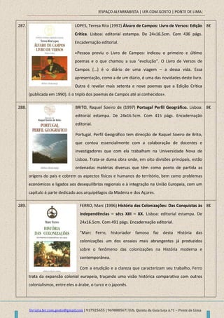 [ESPAÇO ALFARRABISTA | LER.COM.GOSTO | PONTE DE LIMA]
livraria.ler.com.gosto@gmail.com | 917925655 | 969888567| Urb. Quinta da Guia Loja n.º1 – Ponte de Lima
287. LOPES, Teresa Rita (1997) Álvaro de Campos: Livro de Versos: Edição
Crítica. Lisboa: editorial estampa. De 24x16.5cm. Com 436 págs.
Encadernação editorial.
«Pessoa previu o Livro de Campos: indicou o primeiro e último
poemas e o que chamou a sua “evolução”. O Livro de Versos de
Campos (...) é o diário de uma viagem – a dessa vida. Essa
apresentação, como a de um diário, é uma das novidades deste livro.
Outra é revelar mais setenta e nove poemas que a Edição Crítica
(publicada em 1990). E o triplo dos poemas de Campos até ai conhecidos».
8€
288. BRITO, Raquel Soeiro de (1997) Portugal Perfil Geográfico. Lisboa:
editorial estampa. De 24x16.5cm. Com 415 págs. Encadernação
editorial.
Portugal. Perfil Geográfico tem direcção de Raquel Soeiro de Brito,
que contou essencialmente com a colaboração de docentes e
investigadores que com ela trabalham na Universidade Nova de
Lisboa. Trata-se duma obra onde, em oito divisões principais, estão
ordenadas matérias diversas que têm como ponto de partida as
origens do país e cobrem os aspectos físicos e humanos do território, bem como problemas
económicos e ligados aos desequilíbrios regionais e à integração na União Europeia, com um
capítulo à parte dedicado aos arquipélagos da Madeira e dos Açores.
8€
289. FERRO, Marc (1996) História das Colonizações: Das Conquistas às
independências – sécs XIII – XX. Lisboa: editorial estampa. De
24x16.5cm. Com 491 págs. Encadernação editorial.
“Marc Ferro, historiador famoso faz desta História das
colonizações um dos ensaios mais abrangentes já produzidos
sobre o fenômeno das colonizações na História moderna e
contemporânea.
Com a erudição e a clareza que caracterizam seu trabalho, Ferro
trata da expansão colonial europeia, traçando uma visão histórica comparativa com outros
colonialismos, entre eles o árabe, o turco e o japonês.
8€
 