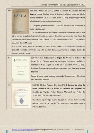[ESPAÇO ALFARRABISTA | LER.COM.GOSTO | PONTE DE LIMA]
livraria.ler.com.gosto@gmail.com | 917925655 | 969888567| Urb. Quinta da Guia Loja n.º1 – Ponte de Lima
290. QUENTAL, Antero de (1942) Cartas a Antonio de Azevedo Castelo
Branco. Lisboa: Edições Signo. 1ª Edição. Prefácio e notas de Adolfo
Casais Monteiro. De 19.5x13.5cm. Com 112 págs. Brochado [brochura
plastificada]. Possui assinatura de posse.
"... Um génio que era um santo...", Eça de Queiroz no «In Memoriam a
Antero de Quental»
"... A correspondência de Antero é uma parte indispensável da sua
obra, por ser através dela principalmente que vemos desenhar-se, em parte, essa figura do
cavaleiro do ideal, do aprendiz de santo, de que Eça tão comovidamente falou...", do prefácio
de Adolfo Casais Monteiro
Sobrinho de Camilo, António de Azevedo Castelo Branco (1843-1916) nasceu em Vilarinho de
Samardã. Formado em Direito, foi poeta, escritor, deputado, ministro da justiça e diretor da
Penitenciária de Lisboa.
5€
291. COUTO, Pe. Luís de Sousa (1936) Origem das Procissões da Cidade do
Porto. Porto: Câmara Municipal do Porto. Sub-notas, prefácio e
apêndice de A. De Magalhães Basto. De 24.5x18.5cm. Com 222 págs.
Brochado [encadernação moderna, maculado com duas assinaturas
de posse]
Estudo já pouco vulgar inserido na coleção “Documentos e Memórias
para a História do Porto”
16€
292. SANTOS, Cândido Augusto Dias dos (S/D) O Censual da Mitra do
Porto: subsídios para o estudo da Diocese nas vésperas do
Concílio de Trento. Porto: Câmara Municipal do Porto. De
24.5x18cm. Com 582 págs. Brochado.
Importante e já invulgar publicação, com fac-similes do manuscrito
original, inserida na coleção “Documentos e Memórias para a
História do Porto”
15€
 