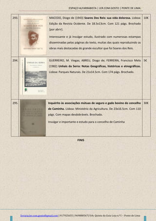 [ESPAÇO ALFARRABISTA | LER.COM.GOSTO | PONTE DE LIMA]
livraria.ler.com.gosto@gmail.com | 917925655 | 969888567| Urb. Quinta da Guia Loja n.º1 – Ponte de Lima
293. MACEDO, Diogo de (1943) Soares Dos Reis: sua vida dolorosa. Lisboa:
Edição da Revista Ocidente. De 18.5x13cm. Com 121 págs. Brochado
[por abrir].
Interessante e já invulgar estudo, ilustrado com numerosas estampas
disseminadas pelas páginas do texto, muitas das quais reproduzindo as
obras mais destacadas do grande escultor que foi Soares dos Reis.
10€
294. GUERREIRO, M. Viegas; ABREU, Diogo de; FERREIRA, Francisco Melo
(1982) Unhais da Serra: Notas Geográficas, históricas e etnográficas.
Lisboa: Parques Naturais. De 21x14.5cm. Com 174 págs. Brochado.
5€
295. Inquérito às associações mútuas de seguro e gado bovino do concelho
de Caminha. Lisboa: Ministério da Agricultura. De 23x16.5cm. Com 110
págs. Com mapas desdobráveis. Brochado.
Invulgar e importante e estudo para o concelho de Caminha
30€
FINIS
 