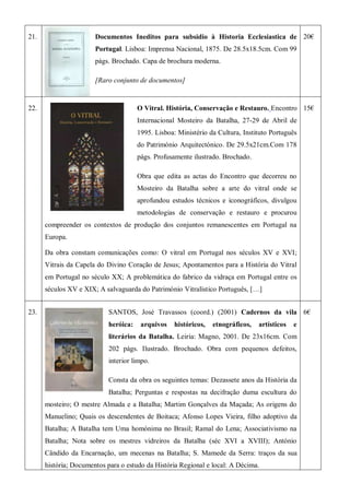 21. Documentos Ineditos para subsidio à Historia Ecclesiastica de
Portugal. Lisboa: Imprensa Nacional, 1875. De 28.5x18.5cm. Com 99
págs. Brochado. Capa de brochura moderna.
[Raro conjunto de documentos]
20€
22. O Vitral. História, Conservação e Restauro. Encontro
Internacional Mosteiro da Batalha, 27-29 de Abril de
1995. Lisboa: Ministério da Cultura, Instituto Português
do Património Arquitectónico. De 29.5x21cm.Com 178
págs. Profusamente ilustrado. Brochado.
Obra que edita as actas do Encontro que decorreu no
Mosteiro da Batalha sobre a arte do vitral onde se
aprofundou estudos técnicos e iconográficos, divulgou
metodologias de conservação e restauro e procurou
compreender os contextos de produção dos conjuntos remanescentes em Portugal na
Europa.
Da obra constam comunicações como: O vitral em Portugal nos séculos XV e XVI;
Vitrais da Capela do Divino Coração de Jesus; Apontamentos para a História do Vitral
em Portugal no século XX; A problemática do fabrico da vidraça em Portugal entre os
séculos XV e XIX; A salvaguarda do Património Vitralístico Português, […]
15€
23. SANTOS, José Travassos (coord.) (2001) Cadernos da vila
heróica: arquivos históricos, etnográficos, artísticos e
literários da Batalha. Leiria: Magno, 2001. De 23x16cm. Com
202 págs. Ilustrado. Brochado. Obra com pequenos defeitos,
interior limpo.
Consta da obra os seguintes temas: Dezassete anos da História da
Batalha; Perguntas e respostas na decifração duma escultura do
mosteiro; O mestre Almada e a Batalha; Martim Gonçalves da Maçada; As origens do
Manuelino; Quais os descendentes de Boitaca; Afonso Lopes Vieira, filho adoptivo da
Batalha; A Batalha tem Uma homónima no Brasil; Ramal do Lena; Associativismo na
Batalha; Nota sobre os mestres vidreiros da Batalha (séc XVI a XVIII); António
Cândido da Encarnação, um mecenas na Batalha; S. Mamede da Serra: traços da sua
história; Documentos para o estudo da História Regional e local: A Décima.
6€
 