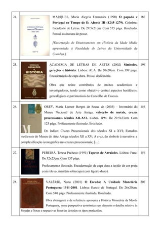 24. MARQUES, Maria Alegria Fernandes (1990) O papado e
Portugal no Tempo de D. Afonso III (1245-1279). Coimbra:
Faculdade de Letras. De 29.5x21cm. Com 575 págs. Brochado.
Possui assinatura de posse.
[Dissertação de Doutoramento em História da Idade Média
apresentada à Faculdade de Letras da Universidade de
Coimbra.]
16€
25. ACADEMIA DE LETRAS DE ARTES (2002) Símbolos,
gerações e história. Lisboa: ALA. De 30x20cm. Com 399 págs.
Encadernação de capa dura. Possui dedicatória.
Obra que reúne contributos de muitos académicos e
investigadores, tendo como objectivo central aspectos heráldicos,
genealógicos e patrimoniais do Concelho de Cascais.
19€
26. OREY, Maria Leonor Borges de Sousa de (2003) – Inventário do
Museu Nacional de Arte Antiga: colecção de metais, cruzes
processionais séculos XII-XVI. Lisboa, IPM. De 29.5x23cm. Com
123 págs. Profusamente ilustrado. Brochado.
Do índice: Cruzes Processionais dos séculos XI a XVI; Esmaltes
medievais do Museu de Arte Antiga séculos XII a XV; A cruz, do símbolo à narrativa: a
complexificação iconográfica nas cruzes processionais; […]
15€
27. PEREIRA, Teresa Pacheco (1991) Tapetes de Arraiolos. Lisboa: Fnac.
De 32x25cm. Com 137 págs.
Profusamente ilustrado. Encadernação de capa dura a tecido de cor preta
com relevo, mantém sobrecapa (com ligeiro dano).
15€
28. VALÉRIO, Nuno (2001) O Escudo: A Unidade Monetária
Portuguesa 1911-2001. Lisboa: Banco de Portugal. De 26x20cm.
Com 540 págs. Profusamente ilustrada. Brochado.
Obra abrangente e de referência apresenta a História Monetária da Moeda
Portuguesa, numa perspectiva económica sem descurar o detalhe relativo às
Moedas e Notas e respectivas histórias de todos os tipos produzidos.
20€
 