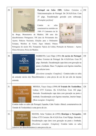29. Portugal em Selos 1989. Lisboa: Correios e
Telecomunicações de Portugal. De 24.5x24.5cm. Com
37 págs. Encadernação gravada com sobrecapa.
[Exemplar perfeito]
Contém os selos
comemorativos emitidos em
1989: 9ª Centenário da Sé
de Braga; Monumentos da Madeira; 500 anos dos
descobrimentos Portugueses; 550 anos do Povoamento dos
Açores; Palácios Nacionais; Eleições para o Parlamento
Europeu; Moinhos de Vento; Jogos Infantis; Pintura
Portuguesa do século XX; Transportes Típicos de Lisboa; Protecção da Natureza – Açores;
Flores Silvestres; Peixes da Madeira.
25€
30. BARRETO, Luís Filipe (1991) Os navios de Portugal.
Lisboa: Correios de Portugal. De 4.5x24.5cm. Com 59
págs. Ilustrado. Encadernação capa dura com gravação na
pasta e lombada. Duas 1ªs páginas com ligeiras manchas,
sem afectar texto.
[Excelente exemplar. Completo] - Contém todos os selos
da emissão navios dos Descobrimentos e uma prova de cor de um selo da mesma
emissão.
15€
31. MOURA, Vasco Graça (1994) O Tratado De Tordesilhas.
Lisboa: CTT Correios. De 4.5x24.5cm. Com 102 págs.
Ilustrado. Encadernação capa dura com gravação na pasta e
lombada. Encadernação com ligeiras manchas, interior limpo.
[Bom exemplar. Completo].
Contém todos os selos (de Portugal, Espanha, Cabo Verde e Brasil, comemorativos do
Tratado de Tordesinhas) e uma prova de cor.
12€
32. MATOS, Artur Teodoro de (1993) Henrique o Navegador.
Lisboa: CTT Correios. De 4.5x24.5cm. Com 95págs. Ilustrado.
Encadernação capa dura com gravação na pasta e lombada.
[Excelente exemplar. Completo]. Contém todos os selos
(alusivos aos descobrimentos) e uma prova de cor.
16€
 