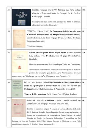 33. NEVES, Francisco Cruz (1990) Por Esse mar Fora. Lisboa:
Correios e Telecomunicações de Portugal. De 4.5x24.5cm.
Com 95págs. Ilustrado.
Encadernação capa dura com gravação na pasta e lombada.
[Excelente exemplar. Completo]
16€
34. FONSECA, J. Nobre (1943) Do Casamento do Rei-Lavrador com
A Virtuosa princesa Isabel de Aragão (esboço histórico crítico).
Coimbra Editora, L.da. Com 44 págs. De 23.5x16.5cm. Brochado.
Com chancela do autor.
[Excelente exemplar]
6€
35. Última obra do poeta Afonso Lopes Vieira. Lisboa: Bertrand
Lda, Lisboa, 1948. 1ª Edição. Com 76 págs. De 22.5x17cm.
Brochado.
Ilustrado com um retrato de Afonso Lopes Vieira por Columbano.
Publicam-se neste livrinho os textos escolhidos para os bilhetes-
postais das colecções que Afonso Lopes Vieira ideou e às quais
deu os nomes de "Conheça a sua poesia" e "Conheça os seus Prosadores".
15€
36. BELLA, João Antonio Dalla (1784) Memorias e Observações sobre o
modo de aperfeiçoar a manufactura do azeite de oliveira em
Portugal. Lisboa. Edição facsimilada de Arquimedes livros, 2008.
Tiragem de 80 exemplares. De 20x14cm. Com 137 págs. Brochado
8€
37. DANTAS, Júlio (S/D) Tribuna. Lisboa: Livraria Bertrand. De
20x15.5cm. Com 287 págs. Possui ex-libris. Por abrir.
Contém os seguintes artigos: A tomada de Lisboa; A Estatua de D. João
IV; O Santo de Granada; Guerra Junqueiro; Garrett, orador parlamentar; o
homem do ressentimento; A eloquência de Sousa Martins; A capital
histórica do Brasil; Um banquete diplomático; A actualidade de Rui
Barbosa; A visita do Presidente Café Filho; Vicente Ferreira; A Medicina e a arte; Três
psiquiatras portugueses; O Brasil e a língua portuguesa; […]
6€
 