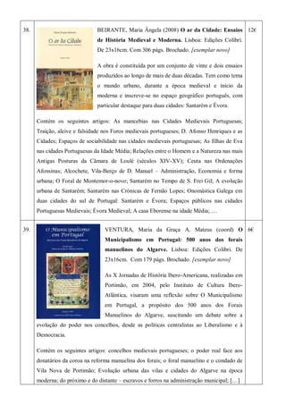 38. BEIRANTE, Maria Ângela (2008) O ar da Cidade: Ensaios
de História Medieval e Moderna. Lisboa: Edições Colibri.
De 23x16cm. Com 306 págs. Brochado. [exemplar novo]
A obra é constituída por um conjunto de vinte e dois ensaios
produzidos ao longo de mais de duas décadas. Tem como tema
o mundo urbano, durante a época medieval e início da
moderna e inscreve-se no espaço geográfico português, com
particular destaque para duas cidades: Santarém e Évora.
Contém os seguintes artigos: As mancebias nas Cidades Medievais Portuguesas;
Traição, aleive e falsidade nos Foros medievais portugueses; D. Afonso Henriques e as
Cidades; Espaços de sociabilidade nas cidades medievais portuguesas; As filhas de Eva
nas cidades Portuguesas da Idade Média; Relações entre o Homem e a Natureza nas mais
Antigas Posturas da Câmara de Loulé (séculos XIV-XV); Ceuta nas Ordenações
Afonsinas; Alcochete, Vila-Berço de D. Manuel – Administração, Economia e forma
urbana; O Foral de Montemor-o-novo; Santarém no Tempo de S. Frei Gil; A evolução
urbana de Santarém; Santarém nas Crónicas de Fernão Lopes; Onomástica Galega em
duas cidades do sul de Portugal: Santarém e Évora; Espaços públicos nas cidades
Portuguesas Medievais; Évora Medieval; A casa Eborense na idade Média; …
12€
39. VENTURA, Maria da Graça A. Mateus (coord) O
Municipalismo em Portugal: 500 anos dos forais
manuelinos do Algarve. Lisboa: Edições Colibri. De
23x16cm. Com 179 págs. Brochado. [exemplar novo]
As X Jornadas de História Ibero-Americana, realizadas em
Portimão, em 2004, pelo Instituto de Cultura Ibero-
Atlântica, visaram uma reflexão sobre O Municipalismo
em Portugal, a propósito dos 500 anos dos Forais
Manuelinos do Algarve, suscitando um debate sobre a
evolução do poder nos concelhos, desde as políticas centralistas ao Liberalismo e à
Democracia.
Contém os seguintes artigos: concelhos medievais portugueses; o poder real face aos
donatários da coroa na reforma manuelina dos forais; o foral manuelino e o condado de
Vila Nova de Portimão; Evolução urbana das vilas e cidades do Algarve na época
moderna; do próximo e do distante – escravos e forros na administração municipal; […]
6€
 