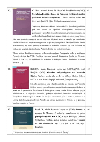40. CUNHA, Mafalda Soares da; FRANCO, Juan Hernández (2010)
Sociedade, Família e Poder na Península Ibérica: elementos
para uma história comparativa. Lisboa: Edições colibri. De
23x16cm. Com 276 págs. Brochado. [exemplar novo]
Sociedade, Família e Poder na Península Ibérica é um livro produzido
por uma dezena de reputados investigadores universitários
portugueses e espanhóis no qual se analisam de forma comparativa os
modelos familiares de diversos grupos sociais em ambos os territórios.
Das suas conclusões deduz-se que as principais diferenças entre os modelos de organização
familiar eram de raiz essencialmente política, já que no que respeita ao tipo de residência, formas
de transmissão dos bens, relações de parentescos, economia doméstica de vida e atitudes, as
práticas e a geografia das famílias na Península Ibérica são bastante similares.
Alguns artigos: Famílias portuguesas en la españa moderna, Aristocracia, poder e família em
Portugal, séculos XV-XVIII; Família e clero em Portugal; Comércio e família em Portugal,
séculos XVI-XVIII; os camponeses do Noroeste de Portugal. Família, património e cultura
material; […]
8€
41. BARROS, Maria Filomena Lopes de; MONTALVO, José
Hinojosa (2008) Minorias étnico-religiosas na península
Ibérica: Períodos medieval e moderno. Lisboa: Edições Colibri.
De 23x15.5cm. Com 454 págs. Brochado. [exemplar novo]
Esta obra contempla uma reflexão centrada nas minorias da Península
Ibérica, num percurso abrangente que privilegia os períodos Medieval e
Moderno. A apresentação dos avanços da investigação ou dos estados da arte sobre os grupos
minoritários e a respectiva discussão, procurou questionar conceitos, metodologias e
perspectivas. Subsídio para o estudo das minorias peninsulares, que se pretende continuado e
sempre dialéctico, resgatando um Passado que integra plenamente o Presente e se projecta,
indubitavelmente, no Futuro.
13€
42. BARROS, Maria Filomena Lopes de (2007) Tempos e
espaços de Mouros: A minoria muçulmana no reino
português (séculos XII a XV). Lisboa: Fundação Calouste
Gulbenkian; Fundação para a ciência e tecnologia. Tiragem
de 500 exemplares. De 23x20.5cm. Com 715 págs.
Brochado.
[Dissertação de Doutoramento em História, Universidade de Évora].
16€
 