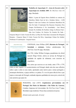 43. Trabalhos de Arqueologia 14 - Actas do Encontro sobre
Arqueologia da Arrábida 2000. De 30x21cm. Com 131
págs. Brochado.
Índice: A gruta da Figueira Brava (Setúbal) no contexto do
Paleolítico Médio Final do Sul e Ocidente ibérico - LUÍS
Raposo E João Luís Cardoso; Os Concheiros Mesolíticos Do
Vale Do Sado E Exploração Dos Recursos Estuarinos (Nos
Tempos Pré-Históricos E Na Actualidade) - José Morais
Arnaud; Na Arrábida, Do Neolítico Antigo Ao Bronze Final -
João Luís Cardoso; Os Fenícios No Estuário Do Sado -
Françoise Mayet E Carlos Tavares Da Silva; La Place De Tróia Dans L'économie De l'Hispanie
Romaine - Françoise Mayet E Carlos Tavares Da Silva; Arqueologia Urbana Em Setúbal:
Problemas E Contribuições - Joaquina Soares
6€
44. COSTIGAN, Artur Willian (2007) Retratos de Portugal:
Sociedade e costumes. Lisboa: caleidoscópio. De
24x17cm. Com 301 págs. Brochado.
Em 1762, Arthur Willian Costigan, pseudónimo do oficial
escocês Diogo Ferrier, entrou ao serviço de Portugal na
qualidade de capitão de infantaria, com exercício de
engenheiro.
Nas cartas que escreveu ao seu irmão, entre 1778 e 1779,
relata as suas viagens e os acontecimentos em Portugal, dando nota das suas reflexões
sobre o país e sobre os seus males, apontando como motivo para o atraso português a
monarquia absolutista, a igreja católica e os judeus. É a voz de quem olha de fora e que
espera a renovação de Portugal, exaltando algumas qualidades do nosso povo, através de
uma narrativa que apraz ler.
11€
45. PESSANHA, José (1927) Arquitectura pré-românica em
Portugal. São Pedro de Balsemão e São Pedro de. Lourosa.
Coimbra: Imprensa da Universidade. De 23x17cm. Com 77 págs.
Brochado (capa moderna). Possui duas assinaturas de posse.
[Estudo muito apreciado. Já raro]
13€
 