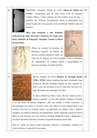 46. SEQUEIRA, Domingos António de (1956) Álbum do Palácio de
Arroios / apresentação pelo Dr. João Couto, texto de Francisco
Cordeiro Blanco. Lisboa: Instituto de Alta Cultura. Com 90 págs +
desenhos. De 34x24cm. Encadernação inteira de pergaminho com
rótulo de pela azul com gravação a ouro na lombada. Mantém capas de
brochura.
Obra com autógrafo e uma belíssima
dedicatória do autor (do texto) a Francisco de Paula Leite
Pinto [Ministro de Educação Nacional]. Contém Ex-libris
de Leite Pinto.
Álbum da colecção de desenhos de
Domingos Sequeira no Palácio de
Arroios, iniciada, segundo se supõe, em
1796, por D. Rodrigo de Sousa Coutinho. Todos os desenhos
são reproduzidos em tamanho natural e acompanhados de
preciosas anotações. Exemplar perfeito.
95€
47. SILVA, Rebello da (1971) História de Portugal séculos
XVII e XVIII. Lisboa: Imprensa Nacional. Introdução Jorge
Borges de Macedo. Reedição Integral da obra original séc.
XIX. 6 vols. De 22x16cm. Com 577+660+661+565+614+251
págs. Brochado com sobrecapa. Por Abrir.
A obra de Rebello da Silva é única obra de conjunto sobre o
domínio espanhol e os seus antecedentes imediatos. Continua
a ser um ponto de partida obrigatório, pela sua unidade e fontes essenciais. A
documentação que utiliza e, em certos casos, até, transcreve torna indispensável a sua
consulta. Este livro foi utilizado desde a sua publicação nos debates sobre o domínio
espanhol e as condições históricas do sebastianismo. Sendo conhecida a projecção destas
ideias na vida nacional, este livro tornou-se também indispensável para o diagnóstico e
inventário das ideias históricas correntes na segunda metade do século XIX.
Obra de estudo, ao mesmo tempo documento histórico e sociológico, elemento de
ciência histórica e expressão do seu tempo.
50€
 