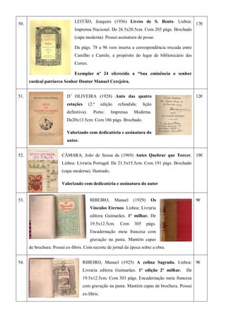 50.
LEITÃO, Joaquim (1936) Livros de S. Bento. Lisboa:
Imprensa Nacional. De 26.5x20.5cm. Com 203 págs. Brochado
(capa moderna). Possui assinatura de posse.
Da págs. 78 a 96 vem inserta a correspondência trocada entre
Castilho e Camilo, a propósito do lugar de bibliotecário das
Cortes.
Exemplar nº 24 oferecido a “Sua eminência o senhor
cardeal patriarca Senhor Doutor Manuel Cerejeira.
17€
51. D’ OLIVEIRA (1928) Auto das quatro
estações (2.ª edição refundida: lição
definitiva). Porto: Imprensa Moderna.
De20x13.5cm. Com 186 págs. Brochado.
Valorizado com dedicatória e assinatura do
autor.
12€
52. CÂMARA, João de Sousa da (1969) Antes Quebrar que Torcer.
Lisboa: Livraria Portugal. De 21.5x15.5cm. Com 191 págs. Brochado
(capa moderna). Ilustrado.
Valorizado com dedicatória e assinatura do autor
18€
53. RIBEIRO, Manuel (1929) Os
Vínculos Eternos. Lisboa: Livraria
editora Guimarães. 1º milhar. De
19.5x12.5cm. Com 305 págs.
Encadernação meia francesa com
gravação na pasta. Mantém capas
de brochura. Possui ex-libris. Com recorte de jornal da época sobre a obra.
9€
54. RIBEIRO, Manuel (1925) A colina Sagrada. Lisboa:
Livraria editora Guimarães. 1ª edição 2º milhar. De
19.5x12.5cm. Com 303 págs. Encadernação meia francesa
com gravação na pasta. Mantém capas de brochura. Possui
ex-libris.
9€
 