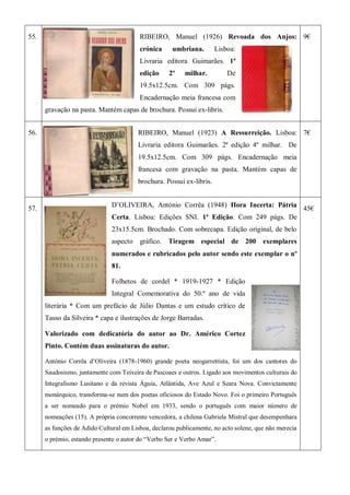 55. RIBEIRO, Manuel (1926) Revoada dos Anjos:
crónica umbriana. Lisboa:
Livraria editora Guimarães. 1ª
edição 2º milhar. De
19.5x12.5cm. Com 309 págs.
Encadernação meia francesa com
gravação na pasta. Mantém capas de brochura. Possui ex-libris.
9€
56. RIBEIRO, Manuel (1923) A Ressurreição. Lisboa:
Livraria editora Guimarães. 2ª edição 4º milhar. De
19.5x12.5cm. Com 309 págs. Encadernação meia
francesa com gravação na pasta. Mantém capas de
brochura. Possui ex-libris.
7€
57.
D’OLIVEIRA, António Corrêa (1948) Hora Incerta: Pátria
Certa. Lisboa: Edições SNI. 1ª Edição. Com 249 págs. De
23x15.5cm. Brochado. Com sobrecapa. Edição original, de belo
aspecto gráfico. Tiragem especial de 200 exemplares
numerados e rubricados pelo autor sendo este exemplar o nº
81.
Folhetos de cordel * 1919-1927 * Edição
Integral Comemorativa do 50.º ano de vida
literária * Com um prefácio de Júlio Dantas e um estudo crítico de
Tasso da Silveira * capa e ilustrações de Jorge Barradas.
Valorizado com dedicatória do autor ao Dr. Américo Cortez
Pinto. Contém duas assinaturas do autor.
António Corrêa d’Oliveira (1878-1960) grande poeta neogarrettista, foi um dos cantores do
Saudosismo, juntamente com Teixeira de Pascoaes e outros. Ligado aos movimentos culturais do
Integralismo Lusitano e da revista Águia, Atlântida, Ave Azul e Seara Nova. Convictamente
monárquico, transforma-se num dos poetas oficiosos do Estado Novo. Foi o primeiro Português
a ser nomeado para o prémio Nobel em 1933, sendo o português com maior número de
nomeações (15). A própria concorrente vencedora, a chilena Gabriela Mistral que desempenhara
as funções de Adido Cultural em Lisboa, declarou publicamente, no acto solene, que não merecia
o prémio, estando presente o autor do ―Verbo Ser e Verbo Amar‖.
45€
 