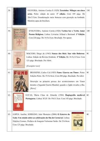 58. OLIVEIRA, António Corrêa d' (1929) Teresinha: Milagre em cinco
actos. Porto: edição de autor. 1ª edição. Com 189 págs. De
20x13.5cm. Encadernação meia francesa com gravação na lombada.
Mantém capas de brochura.
15€
59. D’OLIVEIRA, António Corrêa (1926) Verbos Ser e Verbo Amar
Poema Religioso. Lisboa: Livrarias Aillaud e Bertrand. 1ª Edição.
Com 224 págs. De 19.5x13cm. Brochado. Por aparar.
10€
60. MACEDO, Diogo de (1943) Soares dos Reis: Sua vida Dolorosa.
Lisboa: Edição da Revista Ocidente. 1ª Edição. De 18.5x12.5cm. Com
121 págs. Brochado. Por Abrir.
[Exemplar raro]
9€
61. BRANDÃO, Carlos Cal (1953) Funo: Guerra em Timor. Porto:
Edições Porto. De 19.5x14cm. Com 208 págs. Brochado. Por abrir
Descrição na primeira pessoa dos acontecimentos em Timor
durante a Segunda Guerra Mundial, quando o Japão invadiu a ilha.
[Raro].
9€
62. LUCAS, Maria Clara de Almeida (1984) Hagiografia medieval
Portuguesa. Lisboa: ICLP. De 19x11.5cm. Com 143 págs. Brochado.
6€
63. LOPES, Aurélio; SERRANO, João Monteiro (2006) O Enterro do
Galo: Um estudo sobre as celebrações do fim do Carnaval. Lisboa:
Edições Cosmos. Prefácio de Joaquim Veríssimo Serão. De 23x16cm.
Com 125 págs. Brochado.
8€
 