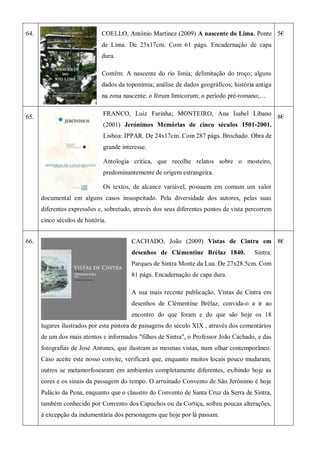 64. COELLO, António Martinez (2009) A nascente do Lima. Ponte
de Lima. De 23x17cm. Com 61 págs. Encadernação de capa
dura.
Contém: A nascente do rio limia; delimitação do troço; alguns
dados da toponímia; análise de dados geográficos; história antiga
na zona nascente: o fórum limicorum; o período pré-romano;…
5€
65.
FRANCO, Luiz Farinha; MONTEIRO, Ana Isabel Líbano
(2001) Jerónimos Memórias de cinco séculos 1501-2001.
Lisboa: IPPAR. De 24x17cm. Com 287 págs. Brochado. Obra de
grande interesse.
Antologia critica, que recolhe relatos sobre o mosteiro,
predominantemente de origem estrangeira.
Os textos, de alcance variável, possuem em comum um valor
documental em alguns casos insuspeitado. Pela diversidade dos autores, pelas suas
diferentes expressões e, sobretudo, através dos seus diferentes pontos de vista percorrem
cinco séculos de história.
8€
66. CACHADO, João (2009) Vistas de Cintra em
desenhos de Clémentine Brélaz 1840. Sintra:
Parques de Sintra Monte da Lua. De 27x28.5cm. Com
81 págs. Encadernação de capa dura.
A sua mais recente publicação, Vistas de Cintra em
desenhos de Clémentine Brélaz, convida-o a ir ao
encontro do que foram e do que são hoje os 18
lugares ilustrados por esta pintora de paisagens do século XIX , através dos comentários
de um dos mais atentos e informados "filhos de Sintra", o Professor João Cachado, e das
fotografias de José Antunes, que ilustram as mesmas vistas, num olhar contemporâneo.
Caso aceite este nosso convite, verificará que, enquanto muitos locais pouco mudaram,
outros se metamorfosearam em ambientes completamente diferentes, exibindo hoje as
cores e os sinais da passagem do tempo. O arruinado Convento de São Jerónimo é hoje
Palácio da Pena, enquanto que o claustro do Convento de Santa Cruz da Serra de Sintra,
também conhecido por Convento dos Capuchos ou da Cortiça, sofreu poucas alterações,
à excepção da indumentária dos personagens que hoje por lá passam.
8€
 