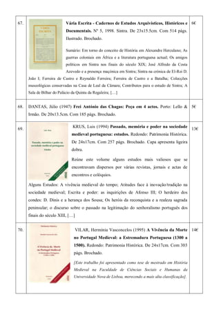67. Vária Escrita - Cadernos de Estudos Arquivísticos, Históricos e
Documentais. Nº 5, 1998. Sintra. De 23x15.5cm. Com 514 págs.
Ilustrado. Brochado.
Sumário: Em torno do conceito de História em Alexandre Herculano; As
guerras coloniais em África e a literatura portuguesa actual; Os amigos
políticos em Sintra nos finais do século XIX; José Alfredo da Costa
Azevedo e a presença maçónica em Sintra; Sintra na crónica de El-Rei D.
João I; Ferreira de Castro e Reynaldo Ferreira; Ferreira de Castro e a Batalha; Colecções
museológicas conservadas na Casa de Leal da Câmara; Contributos para o estudo de Sintra; A
Sala de Bilhar do Palácio da Quinta da Regaleira; […]
6€
68. DANTAS, Júlio (1947) Frei António das Chagas: Peça em 4 actos. Porto: Lello &
Irmão. De 20x13.5cm. Com 185 págs. Brochado.
5€
69.
KRUS, Luis (1994) Passado, memória e poder na sociedade
medieval portuguesa: estudos. Redondo: Patrimonia Histórica.
De 24x17cm. Com 257 págs. Brochado. Capa apresenta ligeira
dobra.
Reúne este volume alguns estudos mais valiosos que se
encontravam dispersos por várias revistas, jornais e actas de
encontros e colóquios.
Alguns Estudos: A vivência medieval do tempo; Atitudes face à inovação/tradição na
sociedade medieval; Escrita e poder: as inquirições de Afonso III; O herdeiro dos
condes: D. Dinis e a herança dos Sousa; Os heróis da reconquista e a realeza sagrada
peninsular; o discurso sobre o passado na legitimação do senhoralismo português dos
finais do século XIII, […]
13€
70. VILAR, Hermínia Vasconcelos (1995) A Vivência da Morte
no Portugal Medieval: a Estremadura Portuguesa (1300 a
1500). Redondo: Patrimonia Histórica. De 24x17cm. Com 303
págs. Brochado.
[Este trabalho foi apresentado como tese de mestrado em História
Medieval na Faculdade de Ciências Sociais e Humanas da
Universidade Nova de Lisboa, merecendo a mais alta classificação].
14€
 