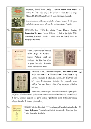 71. MÚRIAS, Manuel Beça (2009) O Salazar nunca mais morre:
cartas de África em tempos de guerra e amor. Lisboa: Grupo
Planeta. De 23.5x15.5cm. Com 140 págs. Brochado. Ilustrado
Um testemunho inédito e perturbador sobre os tempos de África no
período crítico da guerra colonial dos portugueses em Angola.
6€
72. QUEIROZ, José (1909) Da minha Terra: Figuras Gradas:
Impressões de Arte. Lisboa: Cultarte. 1ª Edição facsimile 2003.
Ilustrações de Roque Gameiro e Santos Silva. De 23x15.5cm. Com
186 págs. Brochado.
9€
73. LIMA, Augusto César Pires de
(1943) Fogo de Santelmo.
Lisboa: Agência Geral das
Colónias. De 20x15cm. Com
54 págs. Ilustrado. Brochado.
Possui assinatura de posse.
7€
74.
MENDES PINTO, Maria Helena (1973) José Francisco de
Paiva Ensamblador E Arquitecto Do Porto [1744-1824].
Lisboa: Ministério da Educação Nacional. De 24x20cm. Com
259 págs. Profusamente ilustrado. De esmerado apuro
gráfico. Brochado. Pouco vulgar. Capa apresenta película a
descolar.
Importante contributo para a história do mobiliário português,
em grande parte baseado no aparecimento de 130 folhas com desenhos de José Francisco
de Paiva, desenhos que em boa parte aqui se reproduzem, a par de fotogravuras de
móveis, fachadas de igrejas, retratos, […]
20€
75. MORAIS, Adelino Titto de (1999) Lembrança Genealógica dos Rocha
Peixoto de Barros. Ponte de Lima: Edição do autor. De 22x15cm. Com
27 págs. Ilustrado. Brochado
5€
 