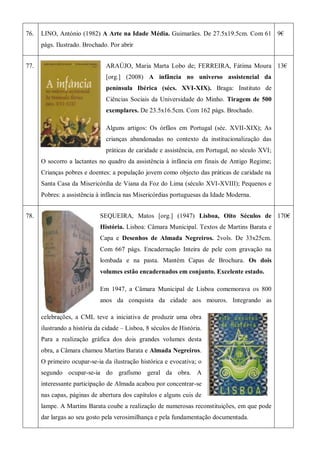 76. LINO, António (1982) A Arte na Idade Média. Guimarães. De 27.5x19.5cm. Com 61
págs. Ilustrado. Brochado. Por abrir
9€
77. ARAÚJO, Maria Marta Lobo de; FERREIRA, Fátima Moura
[org.] (2008) A infância no universo assistencial da
península Ibérica (sécs. XVI-XIX). Braga: Instituto de
Ciências Sociais da Universidade do Minho. Tiragem de 500
exemplares. De 23.5x16.5cm. Com 162 págs. Brochado.
Alguns artigos: Os órfãos em Portugal (séc. XVII-XIX); As
crianças abandonadas no contexto da institucionalização das
práticas de caridade e assistência, em Portugal, no século XVI;
O socorro a lactantes no quadro da assistência à infância em finais de Antigo Regime;
Crianças pobres e doentes: a população jovem como objecto das práticas de caridade na
Santa Casa da Misericórdia de Viana da Foz do Lima (século XVI-XVIII); Pequenos e
Pobres: a assistência à infância nas Misericórdias portuguesas da Idade Moderna.
13€
78. SEQUEIRA, Matos [org.] (1947) Lisboa, Oito Séculos de
História. Lisboa: Câmara Municipal. Textos de Martins Barata e
Capa e Desenhos de Almada Negreiros. 2vols. De 33x25cm.
Com 667 págs. Encadernação Inteira de pele com gravação na
lombada e na pasta. Mantém Capas de Brochura. Os dois
volumes estão encadernados em conjunto. Excelente estado.
Em 1947, a Câmara Municipal de Lisboa comemorava os 800
anos da conquista da cidade aos mouros. Integrando as
celebrações, a CML teve a iniciativa de produzir uma obra
ilustrando a história da cidade – Lisboa, 8 séculos de História.
Para a realização gráfica dos dois grandes volumes desta
obra, a Câmara chamou Martins Barata e Almada Negreiros.
O primeiro ocupar-se-ia da ilustração histórica e evocativa; o
segundo ocupar-se-ia do grafismo geral da obra. A
interessante participação de Almada acabou por concentrar-se
nas capas, páginas de abertura dos capítulos e alguns cuis de
lampe. A Martins Barata coube a realização de numerosas reconstituições, em que pode
dar largas ao seu gosto pela verosimilhança e pela fundamentação documentada.
170€
 