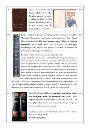 79. MERELIM, Pedro de (1970)
Toiros e Toiradas na Ilha
Terceira. Angra do Heroismo.
1ª Edição. De 17x11cm. Com
360 págs. Encadernação inteira
de pele. Mantém capas de
brochura. [Raro exemplar].
13€
80. Corpus Codicum Latinorum et Portugalensium eorum qui in Arghivo
Municipali Portucalensi asservantur antiquissimorum iussu Curiae
Municipalis editum III- Livro da Contenda entre a Cidade e o Conde de
Penaguiam. Porto, 1914- 1915. De 39x29.5cm. Com 474 págs.
Encadernação meia inglesa com gravação a dourado na lombada. Os
extremos da lombada apresentam lacunas.
Do índice: ―Alfabeto das Cousas mais substanciais deste feito:
Artigos de attentado com que uejo a cidade; embargos com que a cidade uejo ao
conde tomar posse da alcaiadaria mor ao que toca a homenagem e exercitar o
oficio de capitão mor sem a cidade; Segundos embargos com que vejo a cidade;
Sentença del Rey Dom Deniz; Notificação que se fez a cidade pera ehihir os
papeis que tiuesse tocantes a sua iustiça e os apresezentasse no desembargo do
Paço; Treslado de doação de Alcaidemor e capitão mor; Posse que se deu ao conde
de seus cargos; Privilegio da cidade do Porto; Cap. De cortes da cidade nas que fez
El Rey D. Duarte em Euora; Rezois da cidade; Rezois do Conde; Outras rezois do Conde; Rezois
da Camara; […] ;Carta de S. Magestade no tempo da successão deste reino em Castelhano; […];
Foral da Cidade; Doação de Dona Tareja feita a igreja em latim; […] ;Regimento del Rey Dom
Sebastiam no que toca ao sargento mor auer de seruir de capitam mor em auzencia; […]
40€
81. CASTRO, Ferreira (1958) As Maravilhas Artísticas do Mundo
ou a prodigiosa aventura do Homem através da Arte. Lisboa:
Empresa Nacional de Publicidade. 2 Vols. De 31x23cm. Com
1053 págs. Edição ilustrada com centenas de estampas a negro e a
cores, nas páginas de texto e em separado.
Encadernação editorial inteira de pele com ferros em relevo e ferros a
dourado na lombada e pastas.
[Exemplares perfeitos].
175€
 