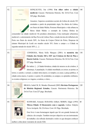 82. GONÇALVES, Iria (1996) Um olhar sobre a cidade
medieval. Cascais: Patrimonia Historia. De 24.5x17cm. Com
265 págs. Brochado.
Assuntos: Aspectos económico-sociais da Lisboa do século XV
estudados a partir da propriedade régia; Na ribeira de Lisboa,
em finais da Idade Média; Posturas Municipais e vida urbana na
Baixa Idade Média: o exemplo de Lisboa; Defesa do
consumidor na cidade medieval: Os produtos alimentares; Uma realização urbanística
medieval: o calcetamento da Rua Nova de Lisboa; Para o estudo da área de influência do
Porto nos finais do século XIV; As festas do Corpus Christi do Porto; Despesas da
câmara Municipal de Loulé em meados século XV; Entre o campo e a Cidade na
segunda metade do século XIV; […]
14€
83. CONDESSA, Maria Sofia Marques (2001) A memória das
Cidades dos Séculos XII a XIV nas Crónicas de Rui de Pina e
Duarte Galvão. Cascais: Patrimonia Historica. De 24.5x17cm. Com
227 págs. Brochado.
Do índice: […] Cidade-fortaleza; cidade de mouros ou de cristãos; A
abastança; A população; A cidade muralhada; as cercas; as portas; as
torres; o castelo; o arraial; a cidade intra-muros; os templos; as casas; a praça pública; A
cidade extra-muros; A ponte e o porto; Os arrabaldes; os campos; os episódios militares;
os eventos religiosos; as viagens; a realeza; o clero; …
13€
84. BRAGA; Isabel M. R. Mendes Drumond (2003) Revistas Portuguesas
de História Regional: Estudos. Cascais: Patrimonia Historica. De
24.5x17cm. Com 227 págs. Brochado.
12€
85. SCHWARZ, Fernand; DURAND, Gilbert; MORIN, Edgar (1993)
Mircea Eliade: O Reencontro com o sagrado. Lisboa: Edições
Nova Acrópole. De 23x16cm. Com 141 Págs. Brochado.
Este livro é uma homenagem àquele que foi um grande homem de
ciência e de coração. Também tem por objectivo ser um instrumento
de trabalho e de reflexão destinado a todos os que desejam conhecer
melhor a obra deste visionário do século XXI.
6€
 