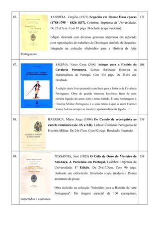 86. CORREIA, Vergílio (1923) Sequeira em Roma: Duas épocas
(1788-1795 – 1826-1837). Coimbra: Imprensa da Universidade.
De 23x17cm. Com 87 págs. Brochado (capa moderna).
Edição ilustrada com diversas gravuras impressas em separado
com reproduções de trabalhos de Domingos António de Sequeira.
Integrado na colecção «Subsídios para a História da Arte
Portuguesa».
13€
87. SALEMA, Vasco Costa (2000) Achegas para a História da
Cavalaria Portuguesa. Lisboa: Sociedade Histórica da
Independência de Portugal. Com 336 págs. De 23x16 cm.
Brochado.
A edição deste livro pretende contribuir para a história da Cavalaria
Portuguesa. Obra de grande interesse histórico, fruto de uma
estreita ligação do autor com o tema tratado. É uma homenagem à
História Militar Portuguesa e a uma Arma à qual o autor Coronel
Vasco Salema sempre se manteve apaixonadamente ligado…‖
10€
88. BARROCA, Mário Jorge (1994) Do Castelo de reconquista ao
castelo românico (séc. IX a XII). Lisboa: Comissão Portuguesa de
História Militar. De 24x17cm. Com 82 págs. Brochado. Ilustrado.
13€
89. PESSANHA, José (1923) O Cális de Ouro do Mosteiro de
Alcobaça. A Porcelana em Portugal. Coimbra: Imprensa da
Universidade. 1ª Edição. De 24x17.5cm. Com 96 págs.
Ilustrado em extra-texto. Brochado (capa moderna). Possui
assinatura de posse.
Obra incluída na colecção "Subsídios para a História da Arte
Portuguesa". Da tiragem especial de 100 exemplares,
numerados e assinados.
13€
 