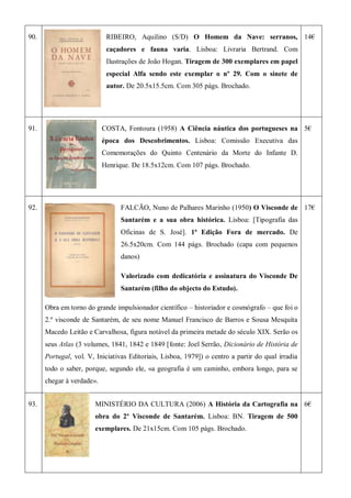 90. RIBEIRO, Aquilino (S/D) O Homem da Nave: serranos,
caçadores e fauna varia. Lisboa: Livraria Bertrand. Com
Ilustrações de João Hogan. Tiragem de 300 exemplares em papel
especial Alfa sendo este exemplar o nº 29. Com o sinete de
autor. De 20.5x15.5cm. Com 305 págs. Brochado.
14€
91. COSTA, Fontoura (1958) A Ciência náutica dos portugueses na
época dos Descobrimentos. Lisboa: Comissão Executiva das
Comemorações do Quinto Centenário da Morte do Infante D.
Henrique. De 18.5x12cm. Com 107 págs. Brochado.
5€
92. FALCÃO, Nuno de Palhares Marinho (1950) O Visconde de
Santarém e a sua obra histórica. Lisboa: [Tipografia das
Oficinas de S. José]. 1ª Edição Fora de mercado. De
26.5x20cm. Com 144 págs. Brochado (capa com pequenos
danos)
Valorizado com dedicatória e assinatura do Visconde De
Santarém (filho do objecto do Estudo).
Obra em torno do grande impulsionador científico – historiador e cosmógrafo – que foi o
2.º visconde de Santarém, de seu nome Manuel Francisco de Barros e Sousa Mesquita
Macedo Leitão e Carvalhosa, figura notável da primeira metade do século XIX. Serão os
seus Atlas (3 volumes, 1841, 1842 e 1849 [fonte: Joel Serrão, Dicionário de História de
Portugal, vol. V, Iniciativas Editoriais, Lisboa, 1979]) o centro a partir do qual irradia
todo o saber, porque, segundo ele, «a geografia é um caminho, embora longo, para se
chegar à verdade».
17€
93. MINISTÉRIO DA CULTURA (2006) A História da Cartografia na
obra do 2º Visconde de Santarém. Lisboa: BN. Tiragem de 500
exemplares. De 21x15cm. Com 105 págs. Brochado.
6€
 
