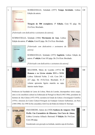 1. SUMMAVIELLE, Soledade (1977) Tempo Inviolado. Lisboa:
Edição da autora.
Tiragem de 500 exemplares. 1ª Edição. Com 92 págs. De
21x15cm. Brochado.
[Valorizado com dedicatória e assinatura da autora].
SUMMAVIELLE, Soledade (1984) Movimento de Asas. Lisboa:
Edição da autora. 1ª edição. Com 83 págs. De 21x15cm. Brochado.
[Valorizado com dedicatória e assinatura da
autora].
SUMMAVIELLE, Soledade (1973) Sagitário. Lisboa: Edição da
autora. 1ª edição. Com 103 págs. De 21x15cm. Brochado.
[Valorizado com dedicatória e assinatura da autora].
12€
2. BELCHIOR, Maria de Lourdes (1971) Os
Homens e os Livros séculos XVI e XVII.
Lisboa: Editorial Verbo. 2 vols. Com 240 +
217 págs. De 19.5x13cm. Brochado. O 2º
volume apresenta ligeira mancha na capa,
interior muito limpo.
Professora da Faculdade de Letras de Lisboa, Maria de Lourdes, desempenhou vários cargos,
entre os de conselheira cultural na Embaixada de Portugal no Brasil (1963-1966), presidente do
Instituto de Alta Cultura (1972-1974), secretária de Estado da Cultura e Investigação Científica
(1974) e directora do Centro Cultural Português da Fundação Calouste Gulbenkian, em Paris
(1989-1998). Em 1998 foi-lhe concedida a Grã-Cruz da Ordem do Infante D. Henrique.
16€
3. FIGUEIREDO, Antero de (1920) Senhora do Amparo: Dois
Perfis: Um Curandeiro de Obsessos, Um Cura de Almas.
Lisboa: Livrarias Aillaud e Bertrand. 1ª Edição. De 19x12cm.
Com 248 págs.
Encadernado com gravação na lombada, mantém capa de brochura.
14€
 