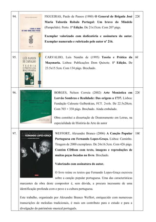 94. FIGUEIRAS, Paulo de Passos (1980) O General de Brigada José
Maria Taborda Robalo Portugal: Um bravo do Mindelo
(Pampelido). Porto. 1ª Edição. De 21x15cm. Com 207 págs.
Exemplar valorizado com dedicatória e assinatura do autor.
Exemplar numerado e rubricado pelo autor nº 216.
22€
95. CARVALHO, Luís Nandin de (1995) Teoria e Prática da
Maçonaria. Lisboa: Publicações Dom Quixote. 1ª Edição. De
23.5x15.5cm. Com 134 págs. Brochado.
6€
96. BORGES, Nelson Correia (2002) Arte Monástica em
Lorvão Sombras e Realidade: Das origens a 1737. Lisboa:
Fundação Calouste Gulbenkian, FCT. 2vols. De 22.5x20cm.
Com 703 + 338 págs. Brochado. Ainda embalado.
Obra constitui a dissertação de Doutoramento em Letras, na
especialidade de História da Arte do autor
22€
97. WEFFORT, Alexandre Branco (2006) A Canção Popular
Portuguesa em Fernando Lopes-Graça. Lisboa: Caminho.
Tiragem de 2000 exemplares. De 24x16.5cm. Com 426 págs.
Contém CDRom com texto, imagens e reproduções de
muitas peças focadas no livro. Brochado.
Valorizado com assinatura do autor.
O livro reúne os textos que Fernando Lopes-Graça escreveu
sobre a canção popular portuguesa. Uma das características
marcantes da obra deste compositor é, sem dúvida, a procura incessante de uma
identificação profunda com o povo e a cultura portuguesa.
Este trabalho, organizado por Alexandre Branco Weffort, enriquecido com numerosas
transcrições de melodias tradicionais, é mais um contributo para o estudo e para a
divulgação do património musical português.
18€
 