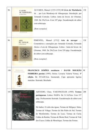 98. ÁLVARES, Manuel [1535-1555] O Livro de Marinharia
de ... por Luís Mendonça de Albuquerque. Introdução. por
Armando Cortesão. Lisboa: Junta de Invest. do Ultramar,
1969. De 29x21cm. Com 107 págs. Encadernação do editor
com sobrecapa.
[Bom exemplar].
13€
99. PIMENTEL, Manuel [1712] Arte de navegar …
Comentários e anotações por Armando Cortesão, Fernanda
Aleixo e Luís de Albuquerque. Lisboa : Junta de Invest. do
Ultramar, 1969. De 29x21cm. Com 329 págs. Encadernação
do editor com sobrecapa.
[Bom exemplar].
13€
100. FRANCISCO SIMÕES esculturas / DAVID MOURÃO
FERREIRA poesias (1995). Oeiras: Livraria- Galeria Verney. 1ª
edição. De 29.5x20.5cm. Inumerado. Capa apresenta ligeiras
manchas. Ilustrado. Brochado
8€
101. AZEVEDO, Clara; VASCONCELOS (1995) Termas
portuguesas. Lisboa: INAPA. De 31.5x25cm. Com 157
págs. Profusamente ilustrado. Encadernação do editor com
sobrecapa.
Do Indice: O culto das águas; Termas de Melgaço; Salus,
Termas de Vidago; Termas de São Pedro do Sul; Termas
de Monfortinho; Termas do Luso; Termas da Curia;
Caldas da Rainha; Termas de Monte Real; Termas de Vale
dos Cucos; Caldas de Monchique; Termas das Furnas.
20€
 