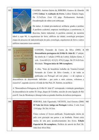 102. CASTRO, António Osório de; RIBEIRO, Gustavo de Almeida
(1999) Lisboa: A exaltação do Ferro. Lisboa: Edições Inapa.
De 31.5x25cm. Com 135 págs. Profusamente ilustrado.
Encadernação do editor com sobrecapa.
Do índice: A cidade pós-medieval, artilharia, grades e portões;
A periferia ocidental, empresas metalúrgicas e construtoras; A
Boavista, bairro industrial; A periferia oriental, da memória
fabril à expo 98; A arquitectura do ferro, edifícios da cidade; cronologia principais
etapas do processo de industrialização do país; cronologia, arquitectura do ferro e outros
edifícios marcantes (seus autores).
15€
103. CANEDO, Fernando de Castro da Silva (2006) A
Descendência portuguesa de El-Rei D. João II. 3.ª edição,
fac-símile da 1.ª edição (1945) de Lisboa: Edições Gama. 3
vols. Com 603-[1]: 413-[3]: 479-[1] págs. De 25.5x18.5cm.
Brochado. Tiragem única de 300 exemplares.
A obra, "fruto de beneditino trabalho do Tenente-Coronel
Fernando de Castro da Silva Canedo, é de todas as
publicadas em Portugal sob este plano - o de explorar a
descendência de determinado indivíduo - por certo a mais extensa, volumosa e
exaustiva", segundo escreve o Conde de São Paio, D. António, no prefácio.
A "Descendência Portuguesa de El-Rei D. João II" corresponde, à dedução genealógica
da descendência do senhor D. Jorge, duque de Coimbra, nascido de uma ligação do Rei
com D. Ana de Mendonça e abrange todas as grandes famílias da nobreza portuguesa.
85€
104. PEREIRA, João Figueiredo; VICENTE, José Ferreira (2006)
O Valor do Livro Antigo em Portugal. Lisboa. 2 vols. Com
1310 págs. De 26x 18.5cm.
Único volume (2 livros) publicado. Encadernação inteira de
pele com gravação nas pastas e na lombada. Possui caixa
inteira de tela para acondicionamento dos livros. Edição
Especial de 50 exemplares. Prefácio de autoria do Prof. Dr.
João José Alves Dias.
80€
 