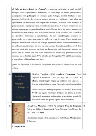 O Valor do Livro Antigo em Portugal é a primeira publicação, a nível mundial,
bilingue, onde é apresentada a valorização do livro antigo de autores portugueses e
estrangeiros com publicações de interesse para Portugal. Contém também a mais
completa bibliografia dos mesmos autores, alguma vez publicada. Nesta obra são
apresentados os documentos mais importantes leiloados, incluindo a sua descrição, o
preço estimado e o preço de venda. separados em duas áreas. A primeira corresponde aos
autores portugueses. A segunda refere-se aos leilões de livros de autores estrangeiros
com interesse para Portugal. São incluídos os diversos livros leiloados, com a descrição
do respectivo frontispício, a caracterização do livro (encadernação, condições de
conservação, etc.), o preço estimado do leilão e o preço de venda. É apresentada uma
biografia de cada autor, nascido em Portugal. Quando a entrada é feito com um título, é
incluído um enquadramento do livro ou uma pequena descrição, quando possível. Esta
esperada publicação apresenta os forais. os documentos mais importantes manuscritos
ate ao final do século XVI e os livros impressos dos autores cuja primeira edição foi
realizada ate ao final do século XVI, leiloados em Portugal de 1990 a 2003, assim como
a biografia e a bibliografia de cada autor.
[Obra de referência e de consulta obrigatória para todos os interessados no livro
antigo].
105. BRAGA, Theophilo (1876) Antologia Portugueza. Porto:
Imprensa Commercial. Com 338 págs. De 18x11.5cm. 1ª
edição. Encadernação Inteira de sintético com gravação a
dourado na lombada e na pasta. Decoração com algumas falhas.
Incluiu trechos de poetas portugueses do século XIII ao século
XVIII e de alguns brasileiros, divididos em épocas e escolas
("provençal, espanhola, quinhentista, seiscentista e arcádica"),
mas subdivididos por género (épico, lírico, dramático).
14€
106. MESQUITA, Marcellino (1917) Na voragem tragédia Burgueza.
Dois actos. Lisboa: J. Rodrigues & Comp. Editores. Com 71 págs. De
19x11.5cm. 1ª Edição.
Encadernação inteira a tela com gravação na lombada. Mantém capas
de Brochura.
Exemplar Raro.
7€
 