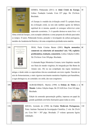 107. GOMES, Pinharanda (2011) A Almã Cristã da Europa.
Lisboa: Fundação Lusíada. Com 227 págs. De 23x16cm.
Brochado.
«A Europa é o modelo da civilização cristã? É a própria forma
da civilização cristã, ou tem sido também agente da falência
espiritual de si mesma, quando só consegue sobreviver como
expressão económica...?» A questão destaca-se neste livro ―A
Alma cristã da Europa», com exemplar sabedoria e como proposta de reflexão para todos
os tempos. O autor, Pinharanda Gomes, pensador e investigador da cultura portuguesa,
membro da Academia da História, é de uma competência profunda nesta matéria.
5€
108. DIAS, Paula Cristina Barata (2001) Regvla monastica
commvnis ou exhortatio ad monachos? (séc. VII, explicit):
problemática, tradução, comentário. Lisboa: Edições Colibri.
De 23x16cm. Com 188 págs. Brochado.
A chamada Regra Monástica Comum, texto hispânico nascido
nos finais do mundo visigótico, foi integrada por São Bento de
Aniano (séc. IX) na sua compilação das regras monásticas
antigas e desde então os especialistas têm-na considerado um texto regular. Nascida no
seio do frutuosianismo, o mais vigoroso movimento monástico hispânico pré-beneditino,
a regra distingue-se, no conteúdo e no estilo, das suas congéneres.
6€
109. ALBUQUERQUE, Martim (1998) A Ordem de Malta e o
Mundo. Lisboa: Edições Inapa. De 25.5x20.5cm. Com 142 págs.
Brochado.
Edição de esmerada apresentação gráfica, impressa em papel de
grande qualidade com belas ilustrações quase todas as cores.
9€
110. SOUSA, Armindo de (1990) As Cortes Medievais Portuguesas.
Porto: Instituto Nacional de Investigação Cientifica. 2 vols. De 23x16
cm. Com 564 + 507 págs. Brochado. 2º volume apresenta ligeira
ondulação.
11€
 