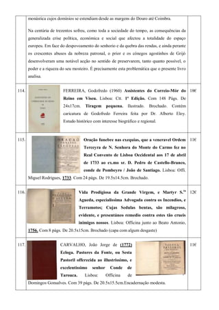 monástica cujos domínios se estendiam desde as margens do Douro até Coimbra.
Na centúria de trezentos sofreu, como toda a sociedade do tempo, as consequências da
generalizada crise política, económica e social que afectou a totalidade do espaço
europeu. Em face do despovoamento do senhorio e da quebra das rendas, e ainda perante
os crescentes abusos da nobreza patronal, o prior e os cónegos agostinhos de Grijó
desenvolveram uma notável acção no sentido de preservarem, tanto quanto possível, o
poder e a riqueza do seu mosteiro. É precisamente esta problemática que o presente livro
analisa.
114. FERREIRA, Godofredo (1960) Assistentes do Correio-Mór do
Reino em Viseu. Lisboa: Ctt. 1ª Edição. Com 148 Págs. De
24x17cm. Tiragem pequena. Ilustrado. Brochado. Contém
caricatura de Godofredo Ferreira feita por Dr. Alberto Eloy.
Estudo histórico com interesse biográfico e regional.
18€
115. Oração funebre nas exequias, que a veneravel Ordem
Terceyra de N. Senhora do Monte do Carmo fez no
Real Convento de Lisboa Occidental aos 17 de abril
de 1733 ao ex.mo sr. D. Pedro de Castello-Branco,
conde de Pombeyro / João de Santiago. Lisboa: Offi.
Miguel Rodrigues, 1733. Com 24 págs. De 19.5x14.5cm. Brochado.
11€
116. Vida Prodigiosa da Grande Virgem, e Martyr S.ta
Agueda, especialissima Advogada contra os Incendios, e
Terramotos; Cujas Sedulas bentas, são milagroso,
evidente, e presentáneo remedio contra estes tão crueis
inimigos nossos. Lisboa: Officina junto ao Beato Antonio,
1756. Com 8 págs. De 20.5x15cm. Brochado (capa com algum desgaste)
12€
117. CARVALHO, João Jorge de (1772)
Ecloga. Pastores da Fonte, ou Sesta
Pastoril offerecida ao illustrissimo, e
excelentissimo senhor Conde de
Tarouca. Lisboa: Officina de
Domingos Gonsalves. Com 39 págs. De 20.5x15.5cm.Encadernação modesta.
11€
 