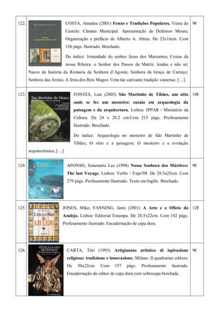 122. COSTA, Amadeu (2001) Festas e Tradições Populares. Viana do
Castelo: Câmara Municipal. Apresentação de Defensor Moura;
Organização e prefácio de Alberto A. Abreu. De 22x16cm. Com
156 págs. Ilustrado. Brochado.
Do índice: Irmandade do senhor Jesus dos Mareantes; Coisas da
nossa Ribeira: o Senhor dos Passos da Matriz: lendas e não só;
Nacos da história da Romaria da Senhora d’Agonia; Senhora da Graça de Carreço;
Senhora das Areias; A festa dos Reis Magos: Uma tão cativante tradição vianense; […].
9€
123. FONTES, Luís (2005) São Martinho de Tibães, um sítio
onde se fez um mosteiro: ensaio em arqueologia da
paisagem e da arquitectura. Lisboa: IPPAR / Ministério da
Cultura. De 24 x 20.2 cm.Com 215 págs. Profusamente
Ilustrado. Brochado.
Do índice: Arqueologia no mosteiro de São Martinho de
Tibães; O sítio e a paisagem; O mosteiro e a evolução
arquitectónica; […]
10€
124. AFONSO, Simonetta Luz (1998) Nossa Senhora dos Mártires:
The last Voyage. Lisbon: Verbo / Expo'98. De 28.5x25cm. Com
279 págs. Profusamente Ilustrado. Texto em Inglês. Brochado.
9€
125. JONES, Mike; FANNING, Janis (2001) A Arte e o Ofício do
Azulejo. Lisboa: Editorial Estampa. De 28.5x22cm. Com 142 págs.
Profusamente ilustrado. Encadernação de capa dura.
12€
126. CARTA, Titti (1993) Artigianato artistico di ispirazione
religiosa: tradizione e innovazione. Milano: Il quadratino editore.
De 30x22cm. Com 157 págs. Profusamente ilustrado.
Encadernação do editor de capa dura com sobrecapa brochada.
9€
 