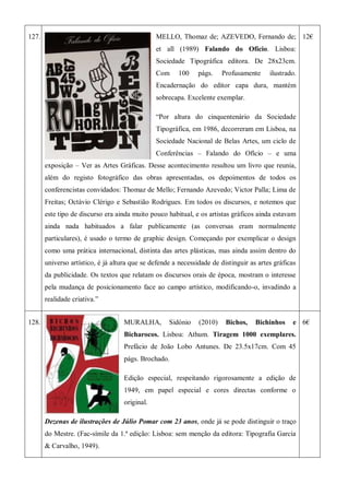 127. MELLO, Thomaz de; AZEVEDO, Fernando de;
et all (1989) Falando do Ofício. Lisboa:
Sociedade Tipográfica editora. De 28x23cm.
Com 100 págs. Profusamente ilustrado.
Encadernação do editor capa dura, mantém
sobrecapa. Excelente exemplar.
―Por altura do cinquentenário da Sociedade
Tipográfica, em 1986, decorreram em Lisboa, na
Sociedade Nacional de Belas Artes, um ciclo de
Conferências – Falando do Ofício – e uma
exposição – Ver as Artes Gráficas. Desse acontecimento resultou um livro que reunia,
além do registo fotográfico das obras apresentadas, os depoimentos de todos os
conferencistas convidados: Thomaz de Mello; Fernando Azevedo; Victor Palla; Lima de
Freitas; Octávio Clérigo e Sebastião Rodrigues. Em todos os discursos, e notemos que
este tipo de discurso era ainda muito pouco habitual, e os artistas gráficos ainda estavam
ainda nada habituados a falar publicamente (as conversas eram normalmente
particulares), é usado o termo de graphic design. Começando por exemplicar o design
como uma prática internacional, distinta das artes plásticas, mas ainda assim dentro do
universo artístico, é já altura que se defende a necessidade de distinguir as artes gráficas
da publicidade. Os textos que relatam os discursos orais de época, mostram o interesse
pela mudança de posicionamento face ao campo artístico, modificando-o, invadindo a
realidade criativa.‖
12€
128. MURALHA, Sidónio (2010) Bichos, Bichinhos e
Bicharocos. Lisboa: Athum. Tiragem 1000 exemplares.
Prefácio de João Lobo Antunes. De 23.5x17cm. Com 45
págs. Brochado.
Edição especial, respeitando rigorosamente a edição de
1949, em papel especial e cores directas conforme o
original.
Dezenas de ilustrações de Júlio Pomar com 23 anos, onde já se pode distinguir o traço
do Mestre. (Fac-símile da 1.ª edição: Lisboa: sem menção da editora: Tipografia Garcia
& Carvalho, 1949).
6€
 