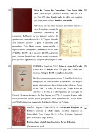 129. Diário De Viagens Do Comandante Pinto Basto 1884-
1888. Lisboa: Edições Culturais da Marinha, 1990. De 22x18
cm. Com 190 págs. Encadernação do editor em percalina.
com gravação na lombada. Invulgar e estimado.
Reprodução em fac-simile ilustrado com temas náuticos e
vistas de marinhas; seguido da
transcrição diplomática do
manuscrito. Publicação de um pequeno caderno de
apontamentos, contendo um diário de Viagens, ilustrado
com inúmeros desenhos à pena, e elaborado pelo
comandante Pinto Basto quando guarda-marinha e
segundo-tenente, abrangendo o período que medeia entre
29 de Maio de 1884 e 2 de Setembro de 1888. A primeira
parte contém o fac-simile do caderno, muito interessante
pelos desenhos reproduzidos e a segunda a transcrição do texto.
20€
130. FERREIRA, Godofredo (1955) Coisas e Loisas do Correio.
Lisboa: Ctt. 1ª Edição. Com 231 págs. De 23.5x16.5cm.
ilustrado. Tiragem de 400 exemplares. Brochado.
Da obra constam os seguintes títulos: O Postilhão da América;
Inauguração da linha telefónica Lisboa-Porto; Um projecto
para o estabelecimento da posta interna de Lisboa nos fins do
século XVIII, A culpa foi sempre do Correio; Cartas de
empenho; O Correio e o estabelecimento da Inquisição em
Portugal; Despesas do correio do Real Serviço em 1770; O contágio da peste pelas
cartas; Gravadores de selos postais portugueses; Selos Reimpressos na Casa da Moeda
em 1953; Centenário da inauguração do telégrafo eléctrico em Portugal.
15€
131.
SIMÕES, Augusto Fillipe (1875) Da Architectura Religiosa em
Coimbra durante a edade media. Coimbra: Imprensa da
Universidade. Com 32 págs. De 24x16.5cm. Brochado. Ocasionais
picos de acidez ao longo do texto.
Dedicatória de oferta feita pelo autor ao Jornal de Lisboa.
[Extremamente raro].
14€
 