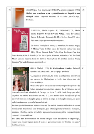 140. MENDONÇA, José Lourenço; MOREIRA, António Joaquim (1980)
História dos principais actos e procedimentos da inquisição em
Portugal. Lisboa , Imprensa Nacional. De 24x15cm. Com 429 págs.
Brochado.
13€
141. D’ALPUIM, Maria Augusta d’; VASCONCELOS, Maria
Emília de (1983) Casas de Viana Antiga. Viana do Castelo:
Centro de Estudos Regionais. De 22.5x16.5cm. Com 298 págs.
Brochado (capa apresenta algum desgaste).
Do índice: Fundação de Viana; As muralhas; As ruas do burgo;
A Matriz; Viana do Mar; Casas do Hospital Velho; Casa dos
Melo Alvim; Casa de João Velho; Casa dos Luna; Casa dos
Costa Barros; Casa da Carreira; Casa dos Alpuim; Casa dos Monfalim; Casa dos Soto
Maior; Casa da Vedoria; Casa dos Barbosa Maciel; Casa dos Cunhas; Casa da Praça;
Casa dos Werneck; Casa dos Agorreta; […].
12€
142. GRAS, Michel (1998) O Mediterrâneo Arcaico. Editorial
teorema. De 23x16.5cm. Com 275 págs. Brochado.
―A origem da civilização, tal como a conhecemos, encontra-se
nas margens do Mediterrâneo e é sobre tais origens que este
livro se debruça.
O seu autor passa em revista de uma forma pluridisciplinar e de
leitura agradável os principais aspectos das civilizações que se
desenvolveram desde a fundação de Cartago, em 814 a. C., até à vitória dos gregos sobre
os persas na batalha de Salamina em 480 a. C. Foi durante esses três séculos que se
desenvolveram as civilizações grega e fenícia, e surgiu a civilização romana, as quais
estão inscritas numa geografia bem delimitada
Estamos perante um estudo inovador que nos faz reviver histórias conhecidas de outras
leituras e têm de continuar a ser divulgadas, pois estamos perante territórios e paisagens,
cidades e religiões, escritas e tradições que constituem uma memória e um património
comuns à cultura ocidental
Esta obra, bem fundamentada em autores antigos e nas descobertas da arqueologia,
merece uma boa divulgação junto de todos os que se interessam por História em geral.‖
José Manuel Garcia
5€
 