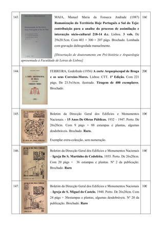 143. MAIA, Manuel Maria da Fonseca Andrade (1987)
Romanização do Território Hoje Português a Sul do Tejo:
contribuição para a analise do processo de assimilação e
interacção sócio-cultural 218-14 d.c. Lisboa. 3 vols. De
29x20.5cm. Com 403 + 300 + 207 págs. Brochado. Lombada
com gravação dalitografada manuelmente.
[Dissertação de doutoramento em Pré-história e Arqueologia
apresentada à Faculdade de Letras de Lisboa]
16€
144. FERREIRA, Godofredo (1956) A corte Arquepiscopal de Braga
e os seus Correios-Mores. Lisboa: CTT. 1ª Edição. Com 221
págs. De 23.5x16cm. ilustrado. Tiragem de 400 exemplares.
Brochado.
20€
145. Boletim da Direcção Geral dos Edifícios e Monumentos
Nacionais. - 15 Anos De Obras Públicas. 1932 – 1947. Porto. De
26x20cm. Com 9 págs + 88 estampas e plantas, algumas
desdobráveis. Brochado. Raro.
Exemplar extra-colecção, sem numeração.
10€
146. Boletim da Direcção Geral dos Edificios e Monumentos Nacionais
– Igreja De S. Martinho de Cedofeita. 1935. Porto. De 26x20cm.
Com 20 págs + 36 estampas e plantas. Nº 2 da publicação.
Brochado. Raro
14€
147. Boletim da Direcção Geral dos Edificios e Monumentos Nacionais
– Igreja de S. Miguel do Castelo. 1940. Porto. De 26x20cm. Com
24 págs + 30estampas e plantas, algumas desdobráveis. Nº 20 da
publicação. Brochado. Raro
10€
 
