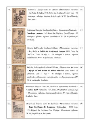 148. Boletim da Direcção Geral dos Edificios e Monumentos Nacionais
– S. Pedro de Rates. 1941. Porto. De 26x20cm. Com 27 págs + 47
estampas e plantas, algumas desdobráveis. Nº 23 da publicação.
Brochado.
12€
149. Boletim da Direcção Geral dos Edificios e Monumentos Nacionais –
Castelo de Lanhoso. 1942. Porto. De 26x20cm. Com 27 págs + 35
estampas e plantas, algumas desdobráveis. Nº 29 da publicação.
Brochado.
11€
150. Boletim da Direcção Geral dos Edificios e Monumentos Nacionais
– Igr. De S. ta Eulalia do Mosteiro de Arnoso. 1958. Porto. De
26x20cm. Com 20 págs + 28 estampas e plantas, algumas
desdobráveis. Nº 94 da publicação. Brochado.
11€
151. Boletim da Direcção Geral dos Edificios e Monumentos Nacionais
– Igreja de S.ta Maria de Abade Barcelos. 1957. Porto. De
26x20cm. Com 21 págs + 46 estampas e plantas, algumas
desdobráveis (Ocasionais picos de acidez em algumas estampas).Nº
90 da publicação. Brochado.
10€
152. Boletim da Direcção Geral dos Edificios e Monumentos Nacionais –
Muralhas de D. Fernando. 1936. Porto. De 26x20cm. Com 23 págs
+ 37 estampas e plantas, algumas desdobráveis. Nº 5 da publicação.
Brochado. Raro
13€
153. Boletim da Direcção Geral dos Edificios e Monumentos Nacionais
— Paço Dos Duques De Bragança - Guimarães — 1960. (aliás
1979. Lisboa). De 26x20cm. Com 27 págs + 85 estampas e plantas.
Nº 102 da publicação. Brochado
10€
 