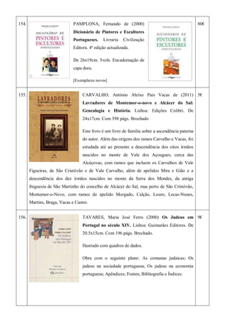 154. PAMPLONA, Fernando de (2000)
Dicionário de Pintores e Escultores
Portugueses. Livraria Civilização
Editora. 4ª edição actualizada.
De 26x19cm. 5vols. Encadernação de
capa dura.
[Exemplares novos]
80€
155. CARVALHO, António Aleixo Pais Vacas de (2011)
Lavradores de Montemor-o-novo e Alcácer do Sal:
Genealogia e História. Lisboa: Edições Colibri. De
24x17cm. Com 398 págs. Brochado
Este livro é um livro de família sobre a ascendência paterna
do autor. Além das origens dos ramos Carvalho e Vacas, foi
estudada até ao presente a descendência dos oitos irmãos
nascidos no monte de Vale dos Açougues, cerca das
Alcáçovas, com ramos que incluem os Carvalhos de Vale
Figueiras, de São Cristóvão e de Vale Carvalho, além de apelidos Mira e Gião e a
descendência dos dez irmãos nascidos no monte da Serra dos Mendes, da antiga
freguesia de São Martinho do concelho de Alcácer do Sal, mas perto de São Cristóvão,
Montemor-o-Novo, com ramos de apelido Morgado, Calção, Louro, Lecas-Nunes,
Martins, Braga, Vacas e Castro.
5€
156. TAVARES, Maria José Ferro (2000) Os Judeus em
Portugal no século XIV. Lisboa: Guimarães Editores. De
20.5x15cm. Com 196 págs. Brochado.
Ilustrado com quadros de dados.
Obra com o seguinte plano: As comunas judaicas; Os
judeus na sociedade portuguesa; Os judeus na economia
portuguesa; Apêndices; Fontes; Bibliografia e Índices.
9€
 