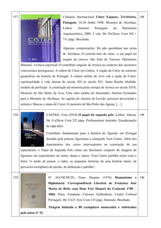 157. Colóquio Internacional Cister Espaços, Territórios,
Paisagens. 16-20 Junho 1998, Mosteiro de Alcobaça.
Lisboa: Instituto Português do Património
Arquitectónico, 2000. 2 vols. De 29x24cm. Com 342 +
711 págs. Brochado.
Algumas comunicações: Do pão quotidiano nas terras
de Alcobaça; O esmoler-mor do reino: o seu papel no
resgate de cativos; São João de Tarouca: Património
Material, vivência espiritual; O contributo singular de Arouca no contexto dos mosteiros
cistercienses portugueses; A ordem de Cister em Lisboa; A região de Cister no contexto
geopolítico da história de Portugal; A ordem militar de Avis sob a égide de Cister:
espiritualidade e vida interna do século XII ao século XV; Santa Rainha Mafalda:
modelo de perfeição. A construção da memória pelas monjas de Arouca no século XVII;
Mosteiro de São Bento de Avis; Uma obra inédita do iluminador António Fernandes
para o Mosteiro de Alcobaça; As capelas do claustro de Lorvão: percurso devocional e
artístico; Marcas e sinais de Cister; O mosteiro de São Pedro das Águias; […]
18€
158. CASTRO, Vera (2010) O papel da segunda pele. Lisboa: Athena.
De 31x20cm. Com 232 págs. Profusamente ilustrado. Encadernação
de capa dura.
Contributo fundamental para a história do figurino em Portugal
deixado pela pintora, figurinista e cenógrafa Vera Castro. Além dos
depoimentos dos vários intervenientes na construção de um
espectáculo, o Papel da Segunda Pele reúne um fascinante conjunto de imagens de
figurinos em espectáculos de teatro, dança e ópera. Vera Castro partilha assim com o
leitor "o modo de pensar, o saber, as pequenas histórias de uma história maior, de
percursos exemplares de paixão, de dedicação e partilha".
14€
159. D’ ALCOCHETE, Nuno Daupias (1976) Humanismo e
Diplomacia: Correspondência Literária de Francisco José
Maria de Brito com Dom Frei Manuel do Cenáculo 1789 –
1804. Paris: Fundação Calouste Gulbenkian; Centro Cultural
Português. De 31x21.5cm. Com 133 págs. Ilustrado. Brochado.
Tiragem limitada a 80 exemplares numerados e rubricados
pelo autor nº 32.
14€
 