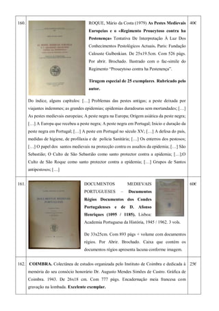 160. ROQUE, Mário da Costa (1979) As Pestes Medievais
Europeias e o «Regimento Proueytoso contra ha
Pestenença» Tentativa De Interpretação À Luz Dos
Conhecimentos Pestológicos Actuais. Paris: Fundação
Calouste Gulbenkian. De 25x19.5cm. Com 526 págs.
Por abrir. Brochado. Ilustrado com o fac-simile do
Regimento ―Proueytoso contra ha Pestenença‖.
Tiragem especial de 25 exemplares. Rubricado pelo
autor.
Do índice, alguns capítulos: […] Problemas das pestes antigas; a peste deixada por
viajantes indemmes; as grandes epidemias; epidemias duradouras sem mortandades; […]
As pestes medievais europeias; A peste negra na Europa; Origem asiática da peste negra;
[…] A Europa que recebeu a peste negra; A peste negra em Portugal; Inicio e duração da
peste negra em Portugal; […] A peste em Portugal no século XV; […] A defesa do país,
medidas de higiene, de profilaxia e de polícia Sanitária; […] Os enterros dos pestosos;
[…] O papel dos santos medievais na protecção contra os assaltos da epidemia; […] São
Sebastião; O Culto de São Sebastião como santo protector contra a epidemia; […];O
Culto de São Roque como santo protector contra a epidemia; […] Grupos de Santos
antipestosos; […]
40€
161. DOCUMENTOS MEDIEVAIS
PORTUGUESES – Documentos
Régios Documentos dos Condes
Portugalenses e de D. Afonso
Henriques (1095 / 1185). Lisboa:
Academia Portuguesa da História, 1945 / 1962. 3 vols.
De 33x25cm. Com 893 págs + volume com documentos
régios. Por Abrir. Brochado. Caixa que contém os
documentos régios apresenta lacuna conforme imagem.
60€
162. COIMBRA. Colectânea de estudos organizada pelo Instituto de Coimbra e dedicada à
memória do seu consócio honorário Dr. Augusto Mendes Simões de Castro. Gráfica de
Coimbra. 1943. De 26x18 cm. Com 777 págs. Encadernação meia francesa com
gravação na lombada. Excelente exemplar.
25€
 