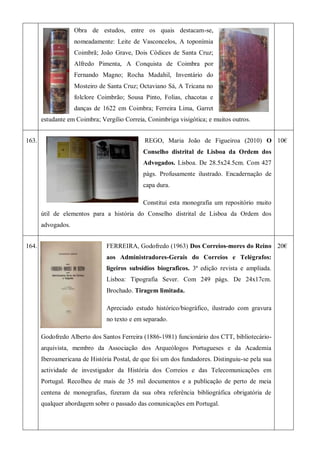 Obra de estudos, entre os quais destacam-se,
nomeadamente: Leite de Vasconcelos, A toponímia
Coimbrã; João Grave, Dois Códices de Santa Cruz;
Alfredo Pimenta, A Conquista de Coimbra por
Fernando Magno; Rocha Madahil, Inventário do
Mosteiro de Santa Cruz; Octaviano Sá, A Tricana no
folclore Coimbrão; Sousa Pinto, Folias, chacotas e
danças de 1622 em Coimbra; Ferreira Lima, Garret
estudante em Coimbra; Vergílio Correia, Conimbriga visigótica; e muitos outros.
163. REGO, Maria João de Figueiroa (2010) O
Conselho distrital de Lisboa da Ordem dos
Advogados. Lisboa. De 28.5x24.5cm. Com 427
págs. Profusamente ilustrado. Encadernação de
capa dura.
Constitui esta monografia um repositório muito
útil de elementos para a história do Conselho distrital de Lisboa da Ordem dos
advogados.
10€
164. FERREIRA, Godofredo (1963) Dos Correios-mores do Reino
aos Administradores-Gerais do Correios e Telégrafos:
ligeiros subsídios biograficos. 3ª edição revista e ampliada.
Lisboa: Tipografia Sever. Com 249 págs. De 24x17cm.
Brochado. Tiragem limitada.
Apreciado estudo histórico/biográfico, ilustrado com gravura
no texto e em separado.
Godofredo Alberto dos Santos Ferreira (1886-1981) funcionário dos CTT, bibliotecário-
arquivista, membro da Associação dos Arqueólogos Portugueses e da Academia
Iberoamericana de História Postal, de que foi um dos fundadores. Distinguiu-se pela sua
actividade de investigador da História dos Correios e das Telecomunicações em
Portugal. Recolheu de mais de 35 mil documentos e a publicação de perto de meia
centena de monografias, fizeram da sua obra referência bibliográfica obrigatória de
qualquer abordagem sobre o passado das comunicações em Portugal.
20€
 