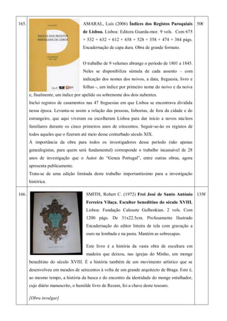 165. AMARAL, Luís (2006) Índices dos Registos Paroquiais
de Lisboa. Lisboa: Editora Guarda-mor. 9 vols. Com 675
+ 532 + 632 + 612 + 658 + 528 + 558 + 474 + 384 págs.
Encadernação de capa dura. Obra de grande formato.
O trabalho de 9 volumes abrange o período de 1801 a 1845.
Neles se disponibiliza súmula de cada assento – com
indicação dos nomes dos noivos, a data, freguesia, livro e
folhas -, um índice por primeiro nome do noivo e da noiva
e, finalmente, um índice por apelido ou sobrenome dos dois nubentes.
Inclui registos de casamentos nas 47 freguesias em que Lisboa se encontrava dividida
nessa época. Levanta-se assim a relação das pessoas, lisboetas, de fora da cidade e do
estrangeiro, que aqui viveram ou escolheram Lisboa para dar início a novos núcleos
familiares durante os cinco primeiros anos de oitocentos. Seguir-se-ão os registos de
todos aqueles que o fizeram até meio desse conturbado século XIX.
À importância da obra para todos os investigadores desse período (não apenas
genealogistas, para quem será fundamental) corresponde o trabalho incansável de 28
anos de investigação que o Autor do ―Genea Portugal‖, entre outras obras, agora
apresenta publicamente.
Trata-se de uma edição limitada deste trabalho importantíssimo para a investigação
histórica.
50€
166. SMITH, Robert C. (1972) Frei José de Santo António
Ferreira Vilaça. Escultor beneditino do século XVIII.
Lisboa: Fundação Calouste Gulbenkian. 2 vols. Com
1200 págs. De 31x22.5cm. Profusamente Ilustrado
Encadernação do editor Inteira de tela com gravação a
ouro na lombada e na pasta. Mantém as sobrecapas.
Este livro é a história da vasta obra de escultura em
madeira que deixou, nas igrejas do Minho, um monge
beneditino do século XVIII. È a história também de um movimento artístico que se
desenvolveu em meados de setecentos à volta de um grande arquitecto de Braga. Este é,
ao mesmo tempo, a história da busca e do encontro da identidade do monge entalhador,
cujo diário manuscrito, o humilde livro de Rezam, foi a chave deste tesouro.
[Obra invulgar]
135€
 