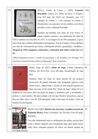 171. SOLLA, Conde de Castro e (1992) Ceramica
Brazonada. Lisboa: J.A. Telles da Sylva. 2 Volumes.
Com 454 págs. De 32x23 cm. Ilustrados com 112
estampas no volume 1 e 116 estampas no volume 2.
Encadernados em capa dura de tela sintética, com ferros
gravados a ouro e sobrecapa brochada
Reedição fac-similada com notas de Luiz Ferros (A
edição original começou a sua publicação em Abril de
1928 e terminou em Setembro de 1933. A sua tiragem foi de 350 exemplares, o que a
torna numa das raridades bibliográficas portuguesas). José de Campos e Sousa apelidou
esta obra de «monumental que honra a bibliografia artística, genealógica e heráldica».
Tiragem de 1150 exemplares, numerados e rubricados pelo editor, sendo este o nº
10.
[Obra fundamental para o estudo da genealogia e da heráldica em Portugal. Faz
referência a muitas famílias nobres portuguesas]. Bons exemplares.
125€
172. SENA, Jorge de (2011) Sinais de Fogo. Lisboa: Guimaraes
Editores. De 22x13.5cm. Com 669 págs. Encadernação de capa
dura.
Romance único de Jorge de Sena, parcela de um projecto
romancesco de grande dimensão cuja designação genérica seria
Monte Cativo, objectivando o recorte de uma geração nascida nos
finais dos anos 10 do século XX, "Sinais de Fogo" abriga em si o
despertar de um jovem, entre um grupo de amigos e familiares, para a sexualidade, a
política e o fazer poético. De uma erudição e de um rigor literário inexcedíveis, aqui se
fixa um olhar sobre o ano de 1936 português, tendo como pano de fundo o início da
Guerra Civil de Espanha.
8€
173. ROTH, Cecil (2001) História dos marranos: os judeus secretos da
Península Ibérica. Porto: Civilização. De 23x15cm. Com 255 págs.
Brochado.
Esta obra fundamental narra as atribulações dos judeus secretos bem
como o destino daqueles que conseguiram fugir para outras terras,
onde vários atingiram posições de relevo em muitos campos da
actividade humana.
7€
 