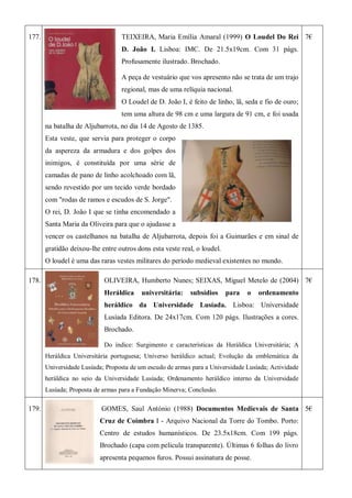 177. TEIXEIRA, Maria Emília Amaral (1999) O Loudel Do Rei
D. João I. Lisboa: IMC. De 21.5x19cm. Com 31 págs.
Profusamente ilustrado. Brochado.
A peça de vestuário que vos apresento não se trata de um trajo
regional, mas de uma relíquia nacional.
O Loudel de D. João I, é feito de linho, lã, seda e fio de ouro;
tem uma altura de 98 cm e uma largura de 91 cm, e foi usada
na batalha de Aljubarrota, no dia 14 de Agosto de 1385.
Esta veste, que servia para proteger o corpo
da aspereza da armadura e dos golpes dos
inimigos, é constituída por uma série de
camadas de pano de linho acolchoado com lã,
sendo revestido por um tecido verde bordado
com "rodas de ramos e escudos de S. Jorge".
O rei, D. João I que se tinha encomendado a
Santa Maria da Oliveira para que o ajudasse a
vencer os castelhanos na batalha de Aljubarrota, depois foi a Guimarães e em sinal de
gratidão deixou-lhe entre outros dons esta veste real, o loudel.
O loudel é uma das raras vestes militares do período medieval existentes no mundo.
7€
178. OLIVEIRA, Humberto Nunes; SEIXAS, Miguel Metelo de (2004)
Heráldica universitária: subsídios para o ordenamento
heráldico da Universidade Lusíada. Lisboa: Universidade
Lusíada Editora. De 24x17cm. Com 120 págs. Ilustrações a cores.
Brochado.
Do índice: Surgimento e características da Heráldica Universitária; A
Heráldica Universitária portuguesa; Universo heráldico actual; Evolução da emblemática da
Universidade Lusíada; Proposta de um escudo de armas para a Universidade Lusíada; Actividade
heráldica no seio da Universidade Lusíada; Ordenamento heráldico interno da Universidade
Lusíada; Proposta de armas para a Fundação Minerva; Conclusão.
7€
179. GOMES, Saul António (1988) Documentos Medievais de Santa
Cruz de Coimbra I - Arquivo Nacional da Torre do Tombo. Porto:
Centro de estudos humanísticos. De 23.5x18cm. Com 199 págs.
Brochado (capa com pelicula transparente). Últimas 6 folhas do livro
apresenta pequenos furos. Possui assinatura de posse.
5€
 