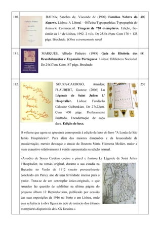 180. BAENA, Sanches de, Visconde de (1900) Familias Nobres do
Algarve. Lisboa: A Liberal – Officina Typographica; Typographia do
Annuario Commercial. Tiragem de 720 exemplares. Edição, fac-
símile da 1.ª de Lisboa, 1992. 2 vols. De 25.5x19cm. Com 178 + 125
págs. Brochado. [Obra extremamente rara]
40€
181. MARQUES, Alfredo Pinheiro (1988) Guia de História dos
Descobrimentos e Expansão Portuguesa. Lisboa: Biblioteca Nacional.
De 24x17cm. Com 187 págs. Brochado
6€
182. SOUZA-CARDOSO, Amadeu;
FLAUBERT, Gustave (2006) La
Légende de Saint Julien L'
Hospitalier. Lisboa: Fundação
Calouste Gulbenkian. De 27x22cm.
Com 400 págs. Profusamente
ilustrado. Encadernação de capa
dura. Edição de luxo.
O volume que agora se apresenta corresponde à edição de luxo do livro "A Lenda de São
Julião Hospitaleiro". Para além das maiores dimensões e da luxuosidade da
encadernação, merece destaque o ensaio da Doutora Maria Filomena Molder, maior e
mais exaustivo relativamente à versão apresentada na edição normal.
«Amadeo de Souza Cardoso copiou a pincel e ilustrou La Légende de Saint Julien
l’Hospitalier, na versão original, durante a sua estadia na
Bretanha no Verão de 1912 (muito provavelmente
concluído em Paris), ano de uma fertilidade imensa para o
pintor. Trata-se de um «exemplar único-original», o que
Amadeo faz questão de sublinhar na última página do
pequeno álbum 12 Reproductions, publicado por ocasião
das suas exposições de 1916 no Porto e em Lisboa, onde
essa referência à obra figura ao lado do anúncio dos últimos
exemplares disponíveis dos XX Dessins.»
25€
 