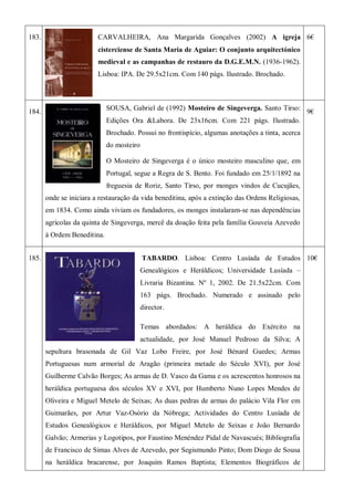 183. CARVALHEIRA, Ana Margarida Gonçalves (2002) A igreja
cisterciense de Santa Maria de Aguiar: O conjunto arquitectónico
medieval e as campanhas de restauro da D.G.E.M.N. (1936-1962).
Lisboa: IPA. De 29.5x21cm. Com 140 págs. Ilustrado. Brochado.
6€
184.
SOUSA, Gabriel de (1992) Mosteiro de Singeverga. Santo Tirso:
Edições Ora &Labora. De 23x16cm. Com 221 págs. Ilustrado.
Brochado. Possui no frontispício, algumas anotações a tinta, acerca
do mosteiro
O Mosteiro de Singeverga é o único mosteiro masculino que, em
Portugal, segue a Regra de S. Bento. Foi fundado em 25/1/1892 na
freguesia de Roriz, Santo Tirso, por monges vindos de Cucujães,
onde se iniciara a restauração da vida beneditina, após a extinção das Ordens Religiosas,
em 1834. Como ainda viviam os fundadores, os monges instalaram-se nas dependências
agrícolas da quinta de Singeverga, mercê da doação feita pela família Gouveia Azevedo
à Ordem Beneditina.
9€
185. TABARDO. Lisboa: Centro Lusíada de Estudos
Genealógicos e Heráldicos; Universidade Lusíada –
Livraria Bizantina. Nº 1, 2002. De 21.5x22cm. Com
163 págs. Brochado. Numerado e assinado pelo
director.
Temas abordados: A heráldica do Exército na
actualidade, por José Manuel Pedroso da Silva; A
sepultura brasonada de Gil Vaz Lobo Freire, por José Bénard Guedes; Armas
Portuguesas num armorial de Aragão (primeira metade do Século XVI), por José
Guilherme Calvão Borges; As armas de D. Vasco da Gama e os acrescentos honrosos na
heráldica portuguesa dos séculos XV e XVI, por Humberto Nuno Lopes Mendes de
Oliveira e Miguel Metelo de Seixas; As duas pedras de armas do palácio Vila Flor em
Guimarães, por Artur Vaz-Osório da Nóbrega; Actividades do Centro Lusíada de
Estudos Genealógicos e Heráldicos, por Miguel Metelo de Seixas e João Bernardo
Galvão; Armerias y Logotipos, por Faustino Menéndez Pidal de Navascués; Bibliografia
de Francisco de Simas Alves de Azevedo, por Segismundo Pinto; Dom Diogo de Sousa
na heráldica bracarense, por Joaquim Ramos Baptista; Elementos Biográficos de
10€
 