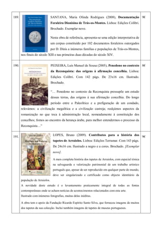 189. SANTANA, Maria Olinda Rodrigues (2008), Documentação
Foraleira Dionisina de Trás-os-Montes. Lisboa: Edições Colibri.
Brochado. Exemplar novo.
Nesta obra de referência, apresenta-se uma edição interpretativa de
um corpus constituído por 102 documentos foraleiros outorgados
por D. Dinis a inúmeras famílias e populações de Trás-os-Montes,
nos finais do século XIII e nas primeiras duas décadas do século XIV.
9€
190. PEIXEIRA, Luís Manuel de Sousa (2005), Penedono no contexto
da Reconquista: das origens à afirmação concelhia. Lisboa:
Edições Colibri. Com 142 págs. De 23x16 cm. Ilustrado.
Brochado.
―… Penedono no contexto da Reconquista pressupõe um estudo
dessas terras, das origens à sua afirmação concelhia. Do longo
período entre o Paleolítico e a prefiguração de um condado,
relevámos: a civilização megalítica e a civilização castreja; realçámos aspectos da
romanização no que toca à administração local, nomeadamente à constituição dos
concelhos; fomos ao encontro da herança árabe, para melhor entendermos o processo da
Reconquista…‖
8€
191.
LOPES, Bruno (2009). Contributos para a história dos
tapetes de Arraiolos. Lisboa: Edições Terramar. Com 143 págs.
De 24x16 cm. Ilustrado a negro e a cores. Brochado. [Exemplar
novo].
A mais completa história dos tapetes de Arraiolos, com especial tónica
na salvaguarda e valorização patrimonial de um trabalho artístico
português que, apesar de ser reproduzido em qualquer parte do mundo,
deve ser singularizado e certificado como objecto identitário da
população de Arraiolos.
A novidade deste estudo é o levantamento praticamente integral de todas as fontes
contemporâneas onde se acham notícias de acontecimentos relacionados com esta arte.
Ilustrado com inúmeras fotografias, muitas delas inéditas.
A obra tem o apoio da Fundação Ricardo Espírito Santo Silva, que forneceu imagens de muitos
dos tapetes da sua colecção. Inclui também imagens de tapetes de museus portugueses.
9€
 