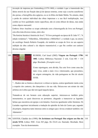 invenção da imprensa por Guttemberg (1379-1468), a verdade é que a transmissão das
ideias através da sua fixação data já de épocas remotas, como seja a escrita cuneiforme
dos persas, a hieroglífica dos egípcios, ou os in-fólios da Idade Média. No entanto, dada
a perda do carácter individual das obras imprensas e a sua fácil multiplicação, isso
confere ao livro qualidades muito específicas, não só como difusor de ideias, mas ainda
como objecto mercantil.
Embora Artur Anselmo se ocupe sobretudo com a historiografia do livro em Portugal,
esta obra trata diversos temas, entre eles:
"Da história literária à história do livro"; "O livro português na época de D. João V"; "A
edição romântica"; "Alfarrábios, Alfarrabistas e Bibliófilos", a verdade é que, na esteira
do sociólogo francês Roberto Escapide, ele também se ocupa do livro no seu aspecto
múltiplo de obra cultural e de objecto transmissível, o que lhe confere um carácter
deveras singular.
195. RUDERS, Carl Israel (2002) Viagem em Portugal: 1798-
1802. Lisboa: Biblioteca Nacional. 2 vols. Com 401 + 134
págs. Brochado. [Exemplar novo].
Como reportagem, sem dúvida, fica este livro como uma das
mais vivas, senão a mais viva e interessante, que possuímos,
de origem estrangeira, da vida portuguesa no fim do século
XVIII.
―…Ruders não se limitou a descrever e criticar as óperas, contou igualmente muita coisa
a respeito dos cantores, dos dançarinos e da sua vida. Deixou-nos um retrato da vida
artística em Lisboa que não tem igual naquela época.
Tratando-se de um homem com educação superior, interessou-se também pelos
monumentos, os quais descreveu ao pormenor, chegando a transcrever as legendas
latinas que encontrou em igrejas e em túmulos. Escreveu igualmente sobre literatura. Os
Lusíadas sugeriram inicialmente a tradução do episódio de Inês de Castro que, segundo
ele próprio, despertou tanto interesse entre os amigos que o levou a traduzir também o do
Adamastor.‖
14€
196. SANTOS, Cândido dos (1980), Os Jerónimos em Portugal: Das origens aos fins do
século XVII. Lisboa: INIC. Com 365 págs. De 23x16 cm. Ilustrado: Brochado. Bom
exemplar. Tese de doutoramento.
11€
 