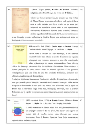 204. TORGA, Miguel (1950), Cântico do Homem. Coimbra:
Edição do autor. Com 86 págs. De 18x13 cm. 1ª Edição.
Cântico do Homem corresponde, no conjunto da obra poética
de Miguel Torga, a uma das colectâneas onde mais nítida se
ouve a razão histórica que dita a revolta de um autor que,
inflexível na resistência contra tudo o que representasse
cerceamento da liberdade humana, vinha sofrendo, sobretudo
desde a segunda metade da década de 40, sucessivas repressões
à sua liberdade pessoal, profissional e literária. Possui uma assinatura de posse no
frontispício. [Obra justamente apreciada].
12€
205. SARAMAGO, José (2004), Ensaio sobre a lucidez. Lisboa:
Caminho editora. Com 329 págs. De 21x13 cm. 1ª Edição.
Ensaio sobre a lucidez, de José Saramago, é um romance
construído sobre dois pilares: a revisão do conceito de cegueira
introduzido nos romances anteriores e um olhar questionador
sobre a democracia no mundo contemporâneo. Nesta obra as
críticas de Saramago vão muito além de metáforas e insinuações. Neste romance, o
escritor português faz uma censura aberta ao sistema capitalista e aos governos
contemporâneos que, em nome de uma tão aclamada democracia, cometem atos
arbitrários, ilegítimos e anti-democráticos.
O principal objetivo de Saramago no Ensaio sobre a lucidez foi questionar a democracia,
tema que, para ele, parece intangível no mundo atual, como declarou para vários jornais
na época do lançamento de seu livro: ―no mundo tudo se discute, tudo é objeto de
debate, mas a democracia surge como pura, inatingível, intocável", disse o escritor,
destacando que "é o poder económico que realmente governa, usando a democracia a seu
favor".
12€
206. LUÍS, Agustina Bessa (1971) A Brusca. Lisboa: Biblioteca Básica
Verbo. 1ª Edição. De 18.5x12cm. Com 149 págs. Brochado.
O conto inédito que dá o título a este livro de Agustina Bessa Luís é
um exemplo admirável da sua prosa, tão incisiva em sugerir um
mundo feito de paixões muitas vezes obscuras mas sempre
impetuosas. Com A Brusca, Agustina Bessa Luís apresenta-nos
alguns dos seus melhores contos.
6€
 